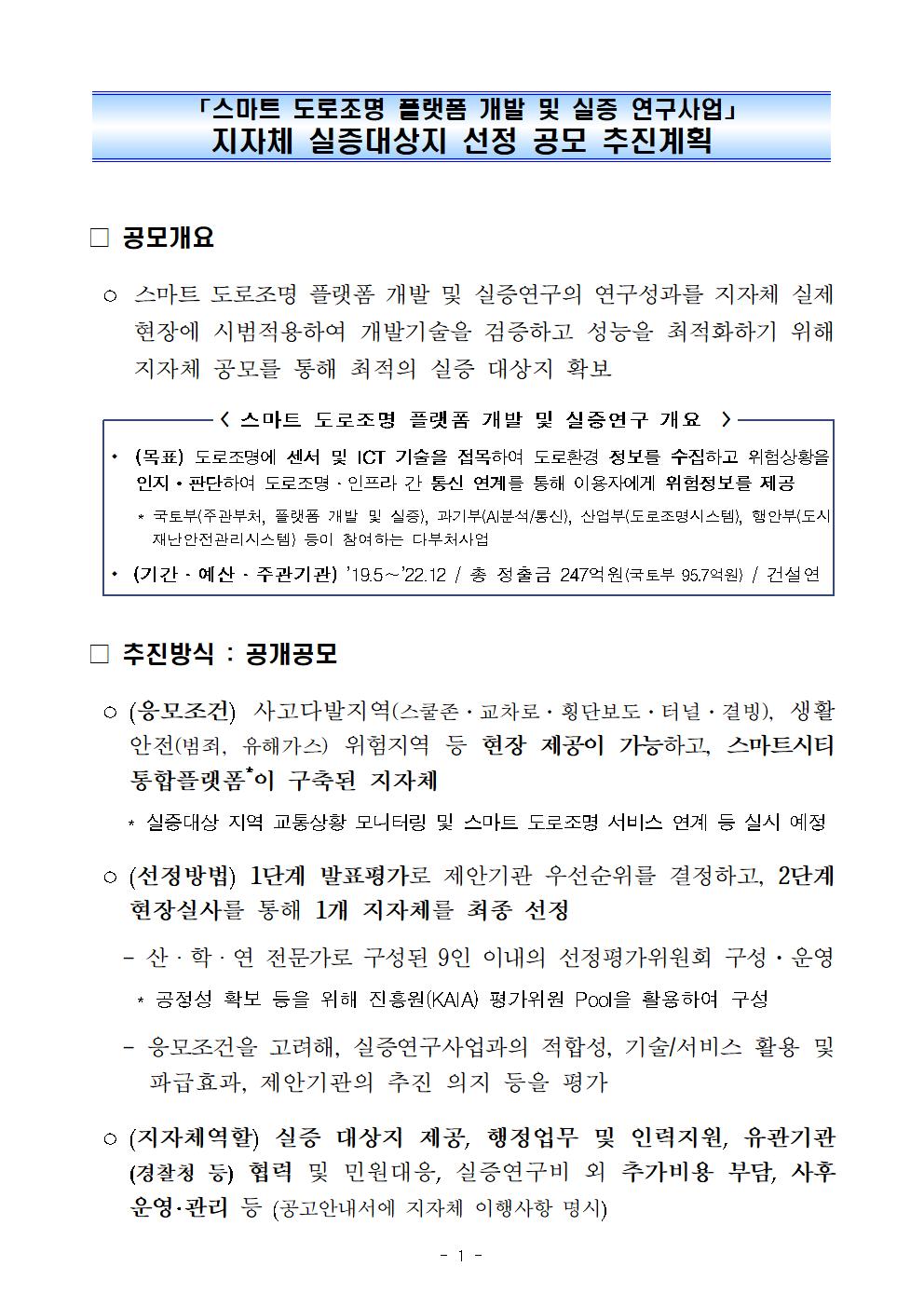 「스마트 도로조명 플랫폼 개발 및 실증 연구사업」 지자체 실증대상지 선정 공모 추진계획    □ 공모개요    ○ 스마트 도로조명 플랫폼 개발 및 실증연구의 연구성과를 지자체 실제 현장에 시범적용하여 개발기술을 검증하고 성능을 최적화하기 위해 지자체 공모를 통해 최적의 실증 대상지 확보    - 스마트 도로조명 플랫폼 개발 및 실증연구 개요  />(목표) 도로조명에 센서 및 ICT 기술을 접목하여 도로환경 정보를 수집하고 위험상황을 인지 · 판단하여 도로조명 · 인프라 간 통신 연계를 통해 이용자에게 위험정보를 제공 * 국토부 주관부처, 플랫폼 개발 및 실증, 과기부(AI분석/통신, 산업부(도로조명시스템, 행안부(도시    재난안전관리시스템) 등이 참여하는 다부처사업 1. (기간 - 예산 · 주관기관) 19.5~22.12 / 총 정출금 247억원(국토부 95.7억원) / 건설연    □ 추진방식 : 공개공모    ᄋ (응모조건) 사고다발지역(스쿨존·교차로·횡단보도 ·터널·결빙), 생활 안전(범죄, 유해가스) 위험지역 등 현장 제공이 가능하고, 스마트시티 통합플랫폼이 구축된 지자체 * 실증대상 지역 교통상황 모니터링 및 스마트 도로조명 서비스 연계 등 실시 예정    ᄋ (선정방법) 1단계 발표평가로 제안기관 우선순위를 결정하고, 2단계    현장실사를 통해 1개 지자체를 최종 선정 - 산·학·연 전문가로 구성된 9인 이내의 선정평가위원회 구성·운영 | * 공정성 확보 등을 위해 진흥원(KAIA) 평가위원 Pool을 활용하여 구성 - 응모조건을 고려해, 실증연구사업과의 적합성, 기술/서비스 활용 및 파급효과, 제안기관의 추진 의지 등을 평가    ○ (지자체역할) 실증 대상지 제공, 행정업무 및 인력지원, 유관기관 (경찰칭 등) 협력 및 민원대응, 실증연구비 외 추가비용 부담, 사후 운영·관리 등 공고안내서에 지자체 이행사항 명시)    