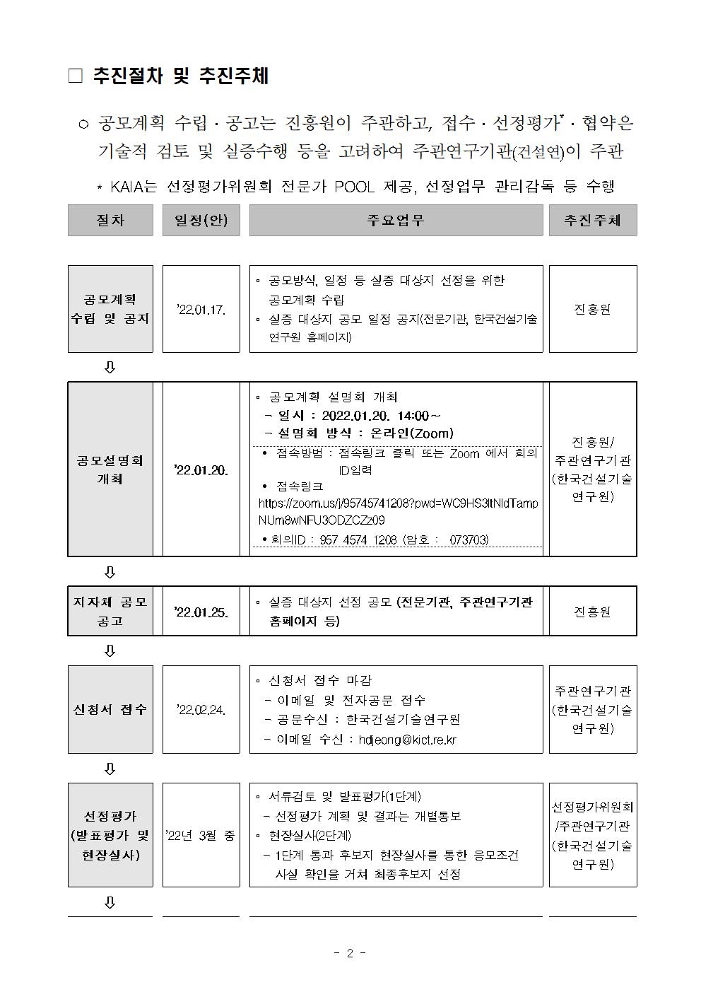 □ 추진절차 및 추진주체    ○ 공모계획 수립 · 공고는 진흥원이 주관하고, 접수 · 선정평가 · 협약은    기술적 검토 및 실증수행 등을 고려하여 주관연구기관(건설연)이 주관    * KAIA는 선정 평가위원회 전문가 POOL 제공, 선정업무 관리감독 등 수행    절차    일정(안)    |    주요업무    추진주체    공모계획 수립 및 공지    22.01.17.    □ 공모방식, 일정 등 실증 대상지 선정을 위한    공모계획 수립 | 실증 대상지 공모 일정 공지(전문기관, 한국건설기술    연구원 홈페이지    진홍원    공모설명회 개최    222.01.20.    □ 공모계획 설명회 개최 - 일시 : 2022.01.20. 14:00 ~ - 설명회 방식 : 온라인(Zoom)    진홍원 • 접속방법 : 접속링크 클릭 또는 Zoom 에서 회의    | 주관연구기관 | ID입력    (한국건설기술 • 접속링크    연구원) https://zoom.us/1/95745741208?pwd=W09HS3ItNldTamp NUMBWNFU3ODZCZ209 • 회의 ID : 957 4574 1208 (암호 : 073703    지자체 공모    공고 -    22.01.25.    ᄆ 실증 대상지 선정 공모 (전문기관, 주관연구기관    홈페이지 등)    진흥원    신청서 접수    '22.02.24.    □ 신청서 접수 마감 - 이메일 및 전자공문 접수 - 곰 문수신 : 한국건설기술연구원 - 이메일 수신 : hdjeong a kict.re.kr    주관연구기관 (한국건설기술    연구원)    □ 서류검토 및 발표평가(1단계) 선정 평가    - 선정평가 계획 및 결과는 개별통보 (발표평가 및 | 22년 3월 중 | 현장실사(2단계) 현장실사)    - 1단계 통과 후보지 현장실사를 통한 응모조건 | 사실 확인을 거쳐 최종후보지 선정    선정평가위원회 주관연구기관 (한국건설기술    연구원)    