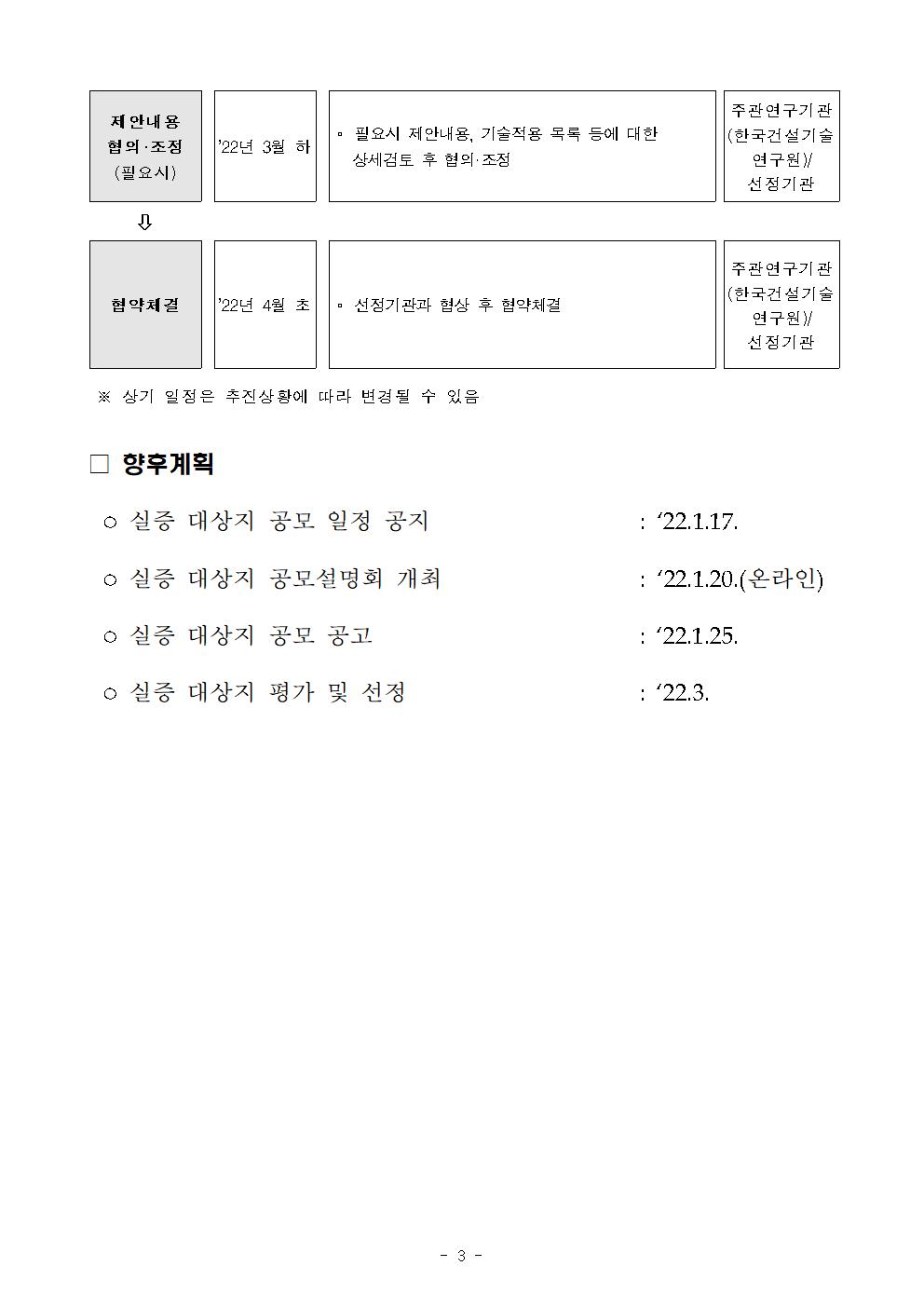 제안내용 협의·조정 (필요시)    | 22년 3월 하    ᄆ 필요시 제안내용, 기술적용 목록 등에 대한 상세검토 후 협의·조정    주관연구기관 (한국건설기술    연구원) 선정 기관    협약체결    | 22년 4월 초 || 선정기관과 협상 후 협약체결    주관연구기관 (한국건설기술    연구원) 선정기관    ※ 상기 일정은 추진상황에 따라 변경될 수 있음    □ 향후계획    ○ 실증 대상지 공모 일정 공지    : 22.1.17.    ○ 실증 대상지 공모설명회 개최    : 122.1.20.(온라인)    : 22.1.25.    ᄋ 실증 대상지 공모 공고 ○ 실증 대상지 평가 및 선정    : 22.3.    