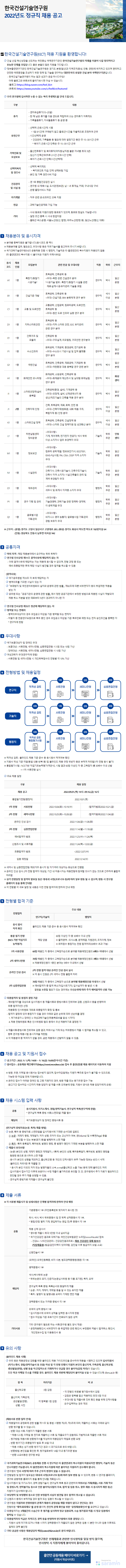   한국건설기술연구원  2022년도 정규직 채용 공고  ■ 한국건설기술연구원(KICT) 채용 지원을 환영합니다!  건설 산업 혁신성장을 선도하는 국민중심 국책연구기관인 한국건설기술연구원의 미래를 이끌어 나갈 창의적이고 유능한 인재를 모집합니다. 좋은 분들의 많은 지원을 기다립니다.  정부출연연구기관인 한국건설기술연구원은 경기도 본원(일산)과 지역조직(화성, 안동, 연천)에 위치하고 있으며 편리하고 안전한 국토환경을 조성하기 위한 정책 및 기술을 연구하는 대한민국의 유일한 건설 분야 국책연구기관입니다.  - 한국건설기술연구원이 하는 일과 성과가 궁금 하시다구요?  아래 블로그와 유튜브에 들어가보시면 아실 수 있습니다.  (블로그) https://blog.naver.com/feel_kict  (유튜브) https://www.youtube.com/c/feelkict/featured  우리 연구원에 입사하면 누릴 수 있는 복리 후생제도를 안내 드립니다.  구분  •연차유급휴가(15~25일)  내용  휴가  - 한 해 남은 휴가를 다음 연도로 적립하여 쓰는 연차휴가 저축제도  유연근무  가족친화 및  모성보호  선택적복지  및 경조사  - 가족돌봄휴가, 자녀돌봄휴가 등 운영 중  선택적 근로시간제 시행  ● 1일 8시간에 구애받지 않고 출·퇴근시간을 자율적으로 조정하여 근무 -시간선택제 운영  • 건강관리, 가족돌봄 등 필요에 따라 일정기간 동안 주 15~30시간 근무  * 육아기 근로시간 단축은 주 15~35시간 근무  ·출산전후휴가 및 육아휴직(여직원·남직원 불문 자녀별 최대 3년)  - 임신기 단축근무(하루 2시간 근무시간 단축)  - 육아기 근로시간 단축(시간선택제)  -선택적 복지제도  • 복지포인트 지급, 단체 상해보험 가입  - 본인 및 가족 경조사비 지급  - 연 1회 종합건강검진 실시  건강관리  - 연구원 내 체육시설, 도서관(정보관), 남·녀 휴게실, 카페, 구내식당 구비  및 시설 등  - 은행 출장서비스 제공  - 직무 관련 온·오프라인 교육 지원  자기계발  연금  -과학기술인공제회 가입 가능  - 사내 동호회 지원(다양한 동호회가 있으며, 동호회 창설도 가능합니다)  -일정 조건 충족 시 사내 창업지원  기타  - 출퇴근 버스운행: 서울노선(당산, 합정), 파주노선(탄현 등), 일산노선(행신, 대화)  채용분야 및 응시자격  ※ 분야별 중복지원은 불가합니다.(응시코드 중 택1)  ※ 채용분야별 업무, 필요요건, 우대사항 등은 직무기술서를 참고하여 주시기 바랍니다.  ※국가과학기술연구회(NST) 공동채용 진행 시 행정직, 기술직은 타 출연연과의 복수지원이 허용되지 않음  (타 출연연과의 복수지원 시 불이익은 지원자 귀책사유임)  응시 채용  모집분야  코드  인원  관련 전공 및 우대사항  직종  학위  근무지  토목공학, 건축공학 등  혹한기/동절기  <우대>북한 관련 건설연구 분야  A1  1명  연구직  박사  시공기술*  *시공기술 범위 : 혹한기/동절기 시설물 관련 재료·설계·시공·유지관리 기술을 포함.  한원  일산  본원  토목공학, 건축공학 등  B1  1명  건설기준 개발  연구직  <우대>건설기준, BIM 분류체계 연구 분야  석사 일산 이상  본원  C1  1명  교통 및 도로안전  교통공학, 산업공학, 컴퓨터공학, 도로안전, 토목공학 등  일산  연구직  박사  본원  <우대>첨단 도로 인프라 실증 연구 분야  토목공학 등  일산  D1  1명  지하스마트안전  <우대>지하 스마트 안전, SOC 유지관리 관련 연구 분야  연구직  박사  본원  E1  1명  건축구조 및 모듈러  건축공학 등  연구직  박사  <우대>구조설계, 리모델링, 구조안전 연구분야  일산 본원  F1  1명  수소인프라  화학공학, 기계공학, 환경공학, 전기공학 등 <우대>수소도시 기반시설 및 집적 플랫폼 연구 분야  일산  연구직  박사  본원  G1  1명  극한건설  토목공학, 건축공학, 재료공학, 기계공학 등 <우대>극한환경 대응 융복합 연구 관련 분야  연구직  박사  일산 본원  화재공학, 소방공학, 건축공학 등  화성  H1  1명  화재안전 모니터링  <우대>화재분야 재난조사 및 실대형 화재실험 연구 분야  연구직  박사  센터  건축공학(환경, 설비), 기계공학 등  11  1명  스마트외장재·설비 융복합  일산  <우대>외장재, 설비, 신재생에너지 등  연구직  박사  본원  생산/제조기술의 건축물 적용 연구 분야  건축, 토목공학, 재료, 화학, 안전 등  J1  2명  건축자재 인정  <우대>건축자재(방화문, 내화 채음 구조, 복합자재 등) 인정 분야  석사 연구직 이상  일산  본원  토목공학, 건축공학, 건설정책 등  석사  일산  K1  1명  스마트건설 정책  연구직  <우대>스마트 건설 정책지원 및 성과확산 분야  이상 본원  <우대사항>  하천실험센터  L1  1명  장비운영  기계, 제어계측, 전기전자 전공자/ 석사 학위 이상 소지자나 업무 유경력자 우대  기술직  학위 안동 무관 센터  <우대사항>  컴퓨터 공학계열/ 정보보안기사, ISO27001,  M1  1명  정보보안  기술직  ISMS-P심사원, PIA, CISA, CISSP 자격 소지자 우대  학위 일산 무관 본원  <우대사항>  건축기사, 건축시공기술사, 건축구조기술사,  N1  1명  시설관리  기술직  건축사 자격 소지자/시설·건축물의 관리 및 계약 유경험자 우대  무관  학위 일산 본원  <우대사항>  01  1명  재무관리  행정직  세무사 및 회계사 자격증 소지자 우대  학위 무관  일산  본원  <우대사항>  학위 일산  P1  1명 연구기획 및 관리  기술경영학, 과학기술 관련 정책학·경제학, 이공학계열 우대  행정직  무관  본원  <우대사항>  글로벌사업  학위 일산  Q1  1명  비지니스 영어 능통자/ 글로벌사업 기획관리  행정직  기획관리  무관 본원  경험 보유자 우대  ※ 근무지 : (본원) 경기도 고양시 일산서구 고양대로 283, (화성) 경기도 화성시 마도면 마도로 182번지길 64  (안동) 경상북도 안동시 남후면 아곡길 942  2 공통자격  학위 자격 : 해당 채용분야에서 요구하는 학위 취득자  연구원 인사규정 제11조 결격사유에 해당하지 않는 자  - 아래 결격사유에 해당하는 자는 채용에 응시할 수 없으며, 전형 과정 중 또는  예비·최종합격한 후에 해당 사실이 발견될 경우 합격을 취소할 수 있음  [결격사유]  국가공무원법 제33조 각 호에 해당하는 자  병역의무를 기피한 사실이 있는 자  「부패방지 및 국민권익위원회의 설치와 운영에 관한 법률」제82조에 따른 비위면직자 등의 취업제한 적용을  받는 자  공무원 또는「공공기관의 운영에 관한 법률」에서 정한 공공기관에서 부정한 방법으로 채용된 사실이 적발되어  채용 취소 처분을 받은 때로부터 5년이 경과하지 아니한 자  연구원 인사규정 제35조 정년에 해당하지 않는 자  병역필 또는 면제자  - 병역의무대상자의 경우 모집공고 마감일 기준 병역필 또는 면제자  - 미필자 중 전문연구요원으로 복무 중인 경우 모집공고 마감일 기준 복무만료 예정 또는 전직 승인조건을 충족한 자  * 연구직에 한함  ᄋ 우대사항  국가보훈대상자 및 장애인 우대  - 보훈대상 : 서류전형, 세미나전형, 심층면접전형 시 5점 또는 10점 가산  - 장애대상 : 서류전형, 세미나전형, 심층면접전형 시 10점 가산  여성과학자 우대(연구직에 한함)  - 서류전형 및 세미나전형 시 개인취득점수의 전형별 각 10% 가산  □ 전형방법 및 채용일정  •0차  1차  2차  3차  적격성 검토  서류전형  세미나전형  심층면접전형  연구직  마  0차  적격성 검토  기술직  »  1차  서류전형  »  2차  세미나전형  »  3차  심층면접전형  0차  적격성 검토  1차  2차  3차  서류전형  세미나전형  심층면접전형  통합필기시험  행정직  »  »  »  回  ※ 적격성 검토 : 블라인드 채용 기준 준수 등 응시원서 적격여부 확인  ※지원서 작성 기준 미달(동일 내용 반복 등) 및 블라인드 채용 규정 위반자 등은 부적격 처리됨(1차 전형 응시 불가)  ※ 통합필기시험 : NCS기반 직업기초능력평가(객관식), 시험 결과 60점 이상인 자 중 고득점자 順 30배수 이내 선발  → 1차 서류전형 실시  주요 채용 일정  채용 일정  2022.09.01. (목) 14시~09.16.(금) 16시  2022.10.01.(E)  (합격자발표)2022.10.21.(금)  구분  채용 공고  통합필기전형(행정직)  1차 전형  서류전형  2022.10.04.(화)~10.19.(수)  2차 전형  세미나전형  2022.10.25.(화)~10.28.(금)  온라인 인성 검사  3차 전형  심층면접전형  예비합격자 발표  신원조사 및 서류제출  최종합격자 발표  임용 예정일  (합격자발표)2022.11.04.(금)  2022.11.04()~11.08.()  2022.11.14()-11.18.()  2022.11.23.(수)~11.24.(목)  2022.11.24()~12.02.()  ~2022.12.07.(+)  2022.12.14.(수)  ※세미나 및 심층면접전형: 해외거주 응시자 및 자가격리 대상자는 화상으로 진행함  ※ 온라인 인성 검사: 2차 전형 합격자 대상임, 기간 내 미응시자는 채용전형에 참여할 의사가 없는 것으로 간주하여 불합격  처리함  ※ 상기 전형일정 및 합격자 발표일 등은 대내·외 사정(코로나19 등)에 따라 일부 변동 될 수 있으며, 변동 시 연구원  홈페이지 등을 통해 안내함  ※각 전형별 각 세부 일정 및 내용은 이전 전형 합격자에 한하여 안내 예정  더 전형별 합격 기준  주요 내용  전형절차  연구직/기술직  행정직  응시 원서  적격 확인  통  필기 전형 합  (NCS기반 직업기초  능력평가)  1차 서류전형  2차 세미나전형  블라인드 채용 기준 준수 등 응시원서 적격여부 확인  60점 이상인 자 중 30배수 이내 선정  해당 없음  ※  출제영역 : 의사소통, 문제해결, 자원관리, 조직이해, 정보  ※최하점수 동점자는 전원 합격처리(30배수 초과 가능)  60점 이상인 자 중에서 고득점자순으로 분야별 채용예정인원의 6배수 이내에서 선발  70점 이상인 자 중에서 고득점자순으로 분야별 채용예정인원의 3배수 이내에서 선발  ※ 채용예정인원이 1명인 분야는 5배수 이내에서 선발  2차 전형 합격 대상 온라인 인성 검사 실시  온라인 인성 검사  3차 심층면접전형  ※미 응시 인원은 2차 세미나 전형 불합격 처리  70점 이상인 자 중에서 고득점자 순으로 분야별 채용예정인원 이내에서 선발  ※ 예비합격자 중 합격 취소자(입사포기자), 입사실격자 등 발생 시 등  결원을 보충할 필요가 있는 경우에는 우선순위에 따라 추가 예비합격자 선발 가능  최종합격자 및 동점자 결정 기준  - 예비합격자를 대상으로 입사지원서 등 제출서류와 증빙서류의 진위여부 검증, 신원조사 등을 반영하여  최  합격자(안) 선정 종  - 채용확정 인사위원회 개최로 최종합격자 확정 및 통보  - 합격자 결정에 있어 동점자가 있을 경우 아래와 같은 순위에 따라 선순위를 결정  1. 국가유공자 2. 장애인 3. 여성과학기술인(채용목표비율 달성 시까지)  4. 채용 전형위원회 혹은 인사위원회 협의 등에서 우선 채용하기로 결정된 자  ※ 제출서류⋅증빙서류 진위여부 검증 결과, 허위사실 기재 또는 허위증빙서 제출 시 합격을 취소할 수 있고,  향후 연구원 채용시험 응시자격을 제한함.  ※ 각 채용분야 중 적격자가 없을 경우, 금번 채용에서 선발하지 않을 수 있음.  □ 채용 공고 및 지원서 접수  공고기간 : 2022. 9. 1.(목) 14:00 ~ 9. 16(금) 16:00(한국시간 기준)  원서접수: 공동채용 메인페이지(https://onest.recruiter.co.kr) 접속 후 출연(연)별 채용 페이지로 이동하여 지원  ※ 방문, 우편, 이메일 응시원서는 접수받지 않으며, 접수마감일에는 지원자 폭주로 접수가 불가할 수 있으므로,  가능한 한 마감일 전에 지원바랍니다.  ※ 온라인 접수가 어려운 장애인 및 고령 지원자의 경우, 방문 제출 또는 등기우편 접수 가능  (공고기간 접수마감 시간까지 채용 담당자 앞 제출 서류 도착분에 한함. 지원서 양식은 채용 담당자에게 요청)  ■ 채용 시스템 입력 사항  공통  응시지원서, 자기소개서, 경험/경력기술서, 연구실적 목록(연구직에 한함)  * 연구실적 목록 증빙 서류(스캔파일) 제출 필수  해당자  국가보훈대상자 및 장애인 증빙서류 등  [연구실적 증빙자료(논문, 특허) 제출 방법]  논문, 특허 등 증빙자료 스캔파일을 입사지원서에 기재한 순서대로 업로드  1 논문 : 게재지 명칭, 게재일자, 저자 성명, 주저자 또는 교신저자 여부, 권(Volume) 및 수록면(Page) 등을  확인할 수 있는 부분(표지 등)을 발췌하여 스캔 제출  2 특허 : 특허 등록일자, 특허번호, 발명의 명칭, 총 발명자 명단이 기재된 부분을 발췌하여 스캔 제출  제출시 유의사항  · (논문) 본인의 성명, 게재지 명칭과 게재일자/(특허) 본인의 성명, 특허등록일자, 특허번호, 발명의 명칭을  형광펜 등으로 표시하여 스캔 제출  응  본인의 성명을 제외하고, 출신학교명 등 개인의 인적사항이 유추 가능한 정보는 반드시 삭제 시자  (블라인드 처리한 후 제출할 것  *응시자 본인 이외의 저자 또는 발명자들의 소속, e-mail(출신학교 노출 가능) 등에 대해 블라인드 처리  - 입사지원서 접수기간 이후에 보완이나 수정 제출이  불  유의할 것. 단, 연구원에서 추가 자료가 필요하다고 가하므로  판단될 경우 추가 제출 요청할 수 있음.  - 연구실적 증빙자료 미제출시 연구실적 불인정  ᄋ 제출 서류  ※각 서류별 제출시기 및 상세사항은 단계별 합격자에 한하여 안내 예정  기본증명서 1부 (주민등록번호 뒷자리가 표시된 것)  학사, 석사, 박사 학위증명서 및 전 학력 성적증명서 각 1부.  *평점/만점 필히 기재, 편입학자는 편입 전/후 증명서 각 1부  채용신체검사서  공통  * 영  제출시 최대 5만원 이내 실비지급 수증  *국가건강검진 결과로 대체가능: 국민건강보험공단 누리집(www.nhis.or.kr) 접속  - 건강in> 나의건강관리> 건강검진결과조회> 채용 건  대체 강검진  통  보서  (직장제출용) 발급(검진이력이 있어야함, 검진일 이후 발급까지 30일 소요)  신원진술서 1부  (외국인) 외국인등록증, 비자 사본, 범죄경력증명원(영문) 각 1부.  병적증명서 1부  석사/박사학위 논문  학위논문의 표지, 인준지(논문심사위원 등 이름 표기된), 목차, 요약  연구실적  목록 증빙: 목록순서와 동일하게 제출  해당자  기타서류  ᄆ 유의 사항  [블라인드 채용 시행]  * 논문 : 저자, 게재지, 게재일 등을 알 수 있는 표지만 제출  * 특허 : 발명자 및 발명내용 요약이 기재된 면만 제출  경력증명서 또는 자격증 증빙서 각 1부  외국어 성적 증빙서 1부  * 입사지원서에 외국어 성적을 입력한 응시자에 한함  * 접수 마감일 기준 유효기간이 만료되지 않은 성적  기타 연구원이 필요로 하는 서류(연구원 별도 양식 제공)  *공정채용확인서, 비위면직자 등 취업제한 관련 확인서, 부정행위 적발시 합격취소 확인서,  개인정보수집 및 이용동의서 등  * 우리 원은 채용공정성 강화를 위  블라인드 채용 가이드라인을 준수하여 채용을 시행하고 있으며 입사지원서 한  (자기소개서,경험/경력기술서 등 포함) 작성 및 각 전형 진행시 지원자 본인의 출신지역, 가족관계, 출신학교명,  생년월일(연령), 성별 등을 직·간접적으로 기재하거나 언급할 경우 불이익(감점 처리)이 있습니다.  또한 학교 이메일 주소를 기재할 경우, 블라인드 채용 위반에 해당되어 불이익을 받을 수 있습니다.(예: @snu.ac.kr 등)  처리기준  비교  3점 감점  • 각 전형의 위원별 평가점수에서 감점  항목  출신학교명  출신지역, 가  생년월일(연령),  족관계,  각 항목별 1점 감점  성  사진 별,  • 감점은 항목별 합산 적용하되 최대 5점 이내  • 우대사항 및 제출서류 진위 확인 등을 위해 인적사항을  요구·입력하는 경우 제외  [채용서류 반환 절차 안내]  채용절차의 공정화에 관한 법률 제11조 및 동법 시행령 제2조, 제3조에 따라, 제출하신 서류는 아래와 같이  반환 청구를 할 수 있습니다.  - 반환 대상 서류: 지원자가 제출한 원븐 서류  * 채용시스템, 이메일 등 전자로 제출하신 서류 및 제출요구가 없음에도 자발적으로 제출한 서류 제외  - 청구방법: 채용서류 반환청구서를 작성하여 채용담당자 메일로 반환 요청  - 반환 청구기간: 최종합격자 발표 후 30일 이내  *  서류는 상기 반환 청구기간 경과 시 파기되므로 유의 바랍니다. 채용  - 반환방법: 본인임을 확인한 후, 청구일로부터 14일 이내 등기우편 발송  * 반환 소요비용은 연구원 부담  국가과학기술연구회(NST) 공동채용 진행 시 연구직은 타 출연연과의 복수지원이 허용되지만 행정직, 기술직 등은  단수지원만 가능합니다. 타 출연연과의 복수지원에 따른 불이익은 지원자가 감수해야 합니다.  연구원의 '인사 사정에 따라 추후 근무지 변경이 있을 수 있습니다.  전  및 합격자 발표일은 대내·외 사정(코로나19 등)에 따라 일부 변동 될 수 있으며, 변동 시 연구원 홈페이지, 형일정  연구회 공동채용 홈페이지 등을 통해 안내할 계획입니다.  입사지원서 및 자기소개서, 경력,경험기술서, 연구실적 목록 등과 관련하여 허위사실 기재(제출), 서류 기재 착오  및  증빙누락, 연락불가능 등으로 인한 불이익(시험의 무효, 합격 및 임용 취소, 향후 채용 시 응시자격 제한 등)은  지원자가 감수해야 합니다.  부  및 부정행위 등으로 인한 부정합격 사실이 발견될 경우 합격이 취소될 수 있습니다. 당청탁  신원조사 등에서 부적격일 경우 합격 또는 임용이 취소될 수 있습니다.  연구원은 지원자와 전형위원의 관계가 채용의 공정성을 해할 위험이 있다고 판단되는 경우  전형위원 제척·회피제도를 운영 중이며, 친인척 관계 확인을 위한 공정채용확인서를 요구하고 있습니다.  3개월간의 수습근무 후 평가를 실시하여 정규 임용되며, 수습 평가결과 미흡 시 정규 임용에서 종합격자는  탈락될 수 있습니다.  최종합격자의 직급은 자격조건, 경력 등을 반영하여 연구원에서 최종 결정합니다.  - 지원서 상에 미기재 되거나 채용시까지 경력증명서가 제출되지 않은 경력은 임용 시 뿐만 아니라 임용 이후에도  일체의 경력 불인정  기타 궁금한 사항은 채용담당자 메일(osten@kict.re.kr)로 문의 바랍니다.  한국건설기술연구원은 인재채용과 관련한 인사청탁을 일절 받지 않으며,  인사청탁 시 지원자에게 불이익이 돌아갑니다.  출연연 공동채용 페이지 바로가기 -  (지원서 작성사이트)  →  Designed by  saramin  