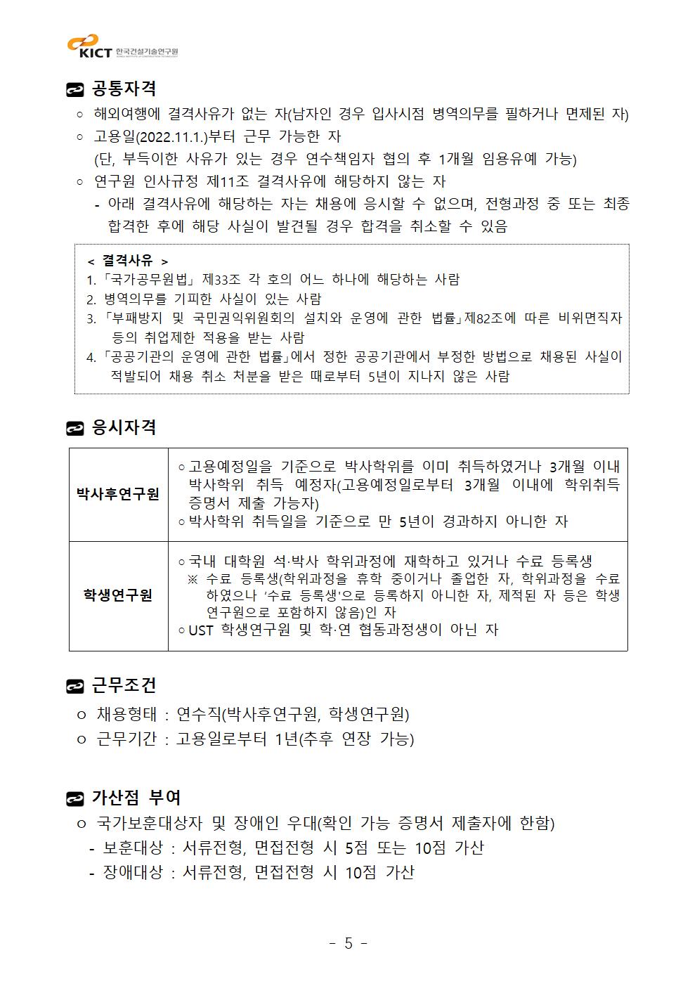 공통자격 ◦ 해외여행에 결격사유가 없는 자(남자인 경우 입사시점 병역의무를 필하거나 면제된 자) ◦ 고용일(2022.11.1.)부터 근무 가능한 자    (단, 부득이한 사유가 있는 경우 연수책임자 협의 후 1개월 임용유예 가능) ◦ 연구원 인사규정 제11조 결격사유에 해당하지 않는 자    - 아래 결격사유에 해당하는 자는 채용에 응시할 수 없으며, 전형과정 중 또는 최종 합격한 후에 해당 사실이 발견될 경우 합격을 취소할 수 있음 < 결격사유 > 1. 「국가공무원법」 제33조 각 호의 어느 하나에 해당하는 사람  2. 병역의무를 기피한 사실이 있는 사람  3. 「부패방지 및 국민권익위원회의 설치와 운영에 관한 법률」제82조에 따른 비위면직자 등의 취업제한 적용을 받는 사람  4. 「공공기관의 운영에 관한 법률」에서 정한 공공기관에서 부정한 방법으로 채용된 사실이 적발되어 채용 취소 처분을 받은 때로부터 5년이 지나지 않은 사람 응시자격박사후연구원	◦고용예정일을 기준으로 박사학위를 이미 취득하였거나 3개월 이내 박사학위 취득 예정자(고용예정일로부터 3개월 이내에 학위취득 증명서 제출 가능자)◦박사학위 취득일을 기준으로 만 5년이 경과하지 아니한 자학생연구원	◦국내 대학원 석‧박사 학위과정에 재학하고 있거나 수료 등록생  ※ 수료 등록생(학위과정을 휴학 중이거나 졸업한 자, 학위과정을 수료하였으나 ‘수료 등록생'으로 등록하지 아니한 자, 제적된 자 등은 학생연구원으로 포함하지 않음)인 자◦UST 학생연구원 및 학‧연 협동과정생이 아닌 자근무조건 ㅇ 채용형태 : 연수직(박사후연구원, 학생연구원) ㅇ 근무기간 : 고용일로부터 1년(추후 연장 가능)가산점 부여 ㅇ 국가보훈대상자 및 장애인 우대(확인 가능 증명서 제출자에 한함)   - 보훈대상 : 서류전형, 면접전형 시 5점 또는 10점 가산   - 장애대상 : 서류전형, 면접전형 시 10점 가산 < 결격사유 > 1. 「국가공무원법」 제33조 각 호의 어느 하나에 해당하는 사람  2. 병역의무를 기피한 사실이 있는 사람  3. 「부패방지 및 국민권익위원회의 설치와 운영에 관한 법률」제82조에 따른 비위면직자 등의 취업제한 적용을 받는 사람  4. 「공공기관의 운영에 관한 법률」에서 정한 공공기관에서 부정한 방법으로 채용된 사실이 적발되어 채용 취소 처분을 받은 때로부터 5년이 지나지 않은 사람 박사후연구원	◦고용예정일을 기준으로 박사학위를 이미 취득하였거나 3개월 이내 박사학위 취득 예정자(고용예정일로부터 3개월 이내에 학위취득 증명서 제출 가능자)◦박사학위 취득일을 기준으로 만 5년이 경과하지 아니한 자학생연구원	◦국내 대학원 석‧박사 학위과정에 재학하고 있거나 수료 등록생  ※ 수료 등록생(학위과정을 휴학 중이거나 졸업한 자, 학위과정을 수료하였으나 ‘수료 등록생'으로 등록하지 아니한 자, 제적된 자 등은 학생연구원으로 포함하지 않음)인 자◦UST 학생연구원 및 학‧연 협동과정생이 아닌 자