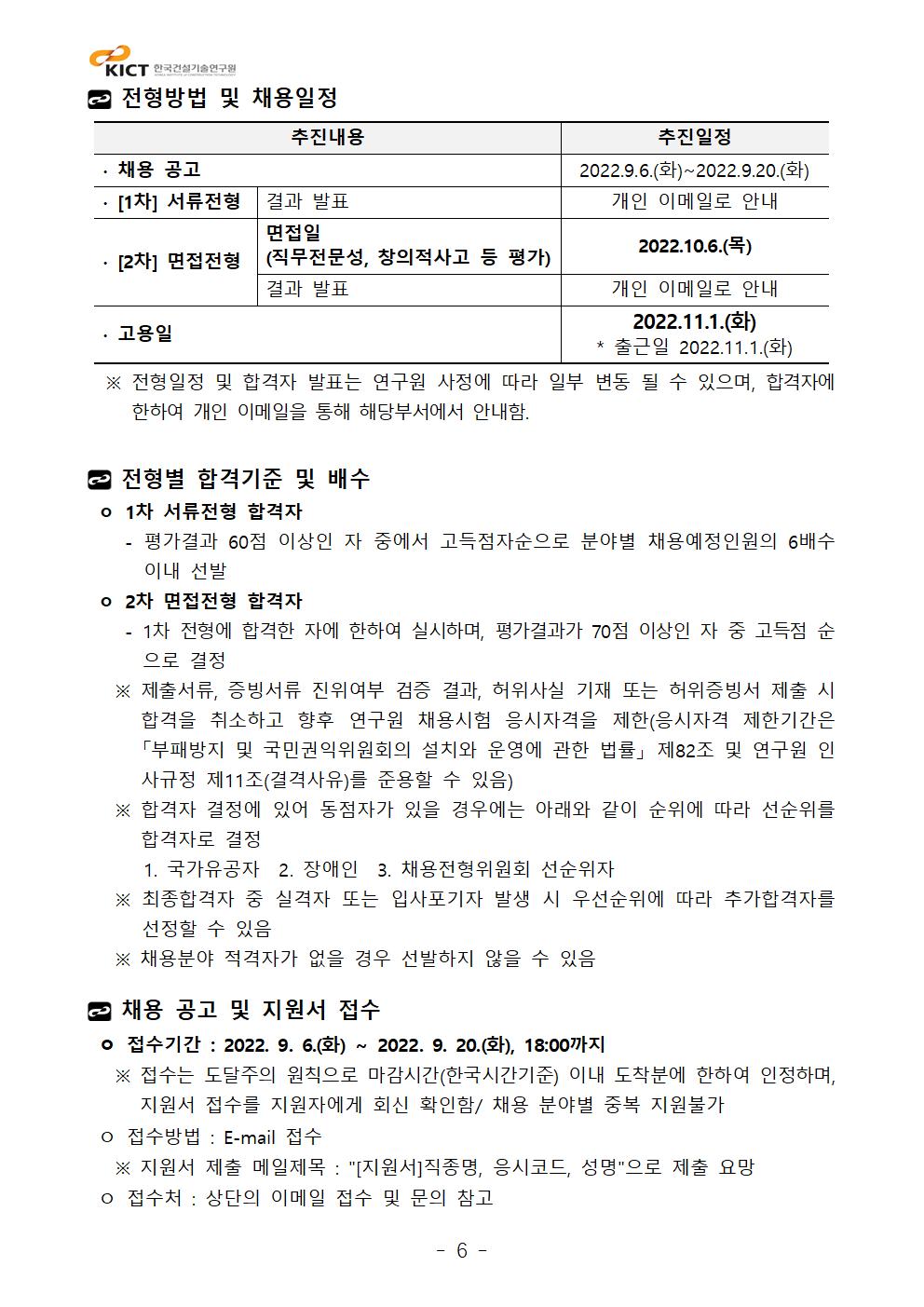 전형방법 및 채용일정추진내용	추진일정∙ 채용 공고	2022.9.6.(화)~2022.9.20.(화)∙ [1차] 서류전형	결과 발표	개인 이메일로 안내∙ [2차] 면접전형	면접일(직무전문성, 창의적사고 등 평가)	2022.10.6.(목)결과 발표	개인 이메일로 안내∙ 고용일	2022.11.1.(화)* 출근일 2022.11.1.(화)  ※ 전형일정 및 합격자 발표는 연구원 사정에 따라 일부 변동 될 수 있으며, 합격자에 한하여 개인 이메일을 통해 해당부서에서 안내함.전형별 합격기준 및 배수 ㅇ 1차 서류전형 합격자    - 평가결과 60점 이상인 자 중에서 고득점자순으로 분야별 채용예정인원의 6배수 이내 선발 ㅇ 2차 면접전형 합격자    - 1차 전형에 합격한 자에 한하여 실시하며, 평가결과가 70점 이상인 자 중 고득점 순으로 결정   ※ 제출서류, 증빙서류 진위여부 검증 결과, 허위사실 기재 또는 허위증빙서 제출 시 합격을 취소하고 향후 연구원 채용시험 응시자격을 제한(응시자격 제한기간은 「부패방지 및 국민권익위원회의 설치와 운영에 관한 법률」 제82조 및 연구원 인사규정 제11조(결격사유)를 준용할 수 있음)   ※ 합격자 결정에 있어 동점자가 있을 경우에는 아래와 같이 순위에 따라 선순위를 합격자로 결정      1. 국가유공자  2. 장애인  3. 채용전형위원회 선순위자   ※ 최종합격자 중 실격자 또는 입사포기자 발생 시 우선순위에 따라 추가합격자를 선정할 수 있음   ※ 채용분야 적격자가 없을 경우 선발하지 않을 수 있음채용 공고 및 지원서 접수 ㅇ 접수기간 : 2022. 9. 6.(화) ~ 2022. 9. 20.(화), 18:00까지   ※ 접수는 도달주의 원칙으로 마감시간(한국시간기준) 이내 도착분에 한하여 인정하며, 지원서 접수를 지원자에게 회신 확인함/ 채용 분야별 중복 지원불가 ㅇ 접수방법 : E-mail 접수   ※ 지원서 제출 메일제목 : [지원서]직종명, 응시코드, 성명으로 제출 요망 ㅇ 접수처 : 상단의 이메일 접수 및 문의 참고추진내용	추진일정∙ 채용 공고	2022.9.6.(화)~2022.9.20.(화)∙ [1차] 서류전형	결과 발표	개인 이메일로 안내∙ [2차] 면접전형	면접일(직무전문성, 창의적사고 등 평가)	2022.10.6.(목)결과 발표	개인 이메일로 안내∙ 고용일	2022.11.1.(화)* 출근일 2022.11.1.(화)