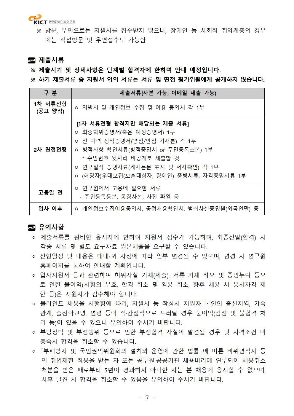 ※ 방문, 우편으로는 지원서를 접수받지 않으나, 장애인 등 사회적 취약계층의 경우에는 직접방문 및 우편접수도 가능함제출서류 ※ 제출시기 및 상세사항은 단계별 합격자에 한하여 안내 예정입니다. ※ 하기 제출서류 중 지원서 외의 서류는 서류 및 면접 평가위원에게 공개하지 않습니다.구 분	제출서류(사본 가능, 이메일 제출 가능)1차 서류전형(공고 양식)	ㅇ 지원서 및 개인정보 수집 및 이용 동의서 각 1부2차 면접전형	 [1차 서류전형 합격자만 해당되는 제출 서류]ㅇ 최종학위증명서(혹은 예정증명서) 1부ㅇ 전 학력 성적증명서(평점/만점 기재본) 각 1부ㅇ 병적사항 확인서류(병적증명서 or 주민등록초본) 1부   * 주민번호 뒷자리 비공개로 제출할 것ㅇ 연구실적 증명자료(게재논문 표지 및 저자확인) 각 1부ㅇ (해당자)우대모집(보훈대상자, 장애인) 증빙서류, 자격증명서류 1부 고용일 전 	ㅇ 연구원에서 고용에 필요한 서류  - 주민등록등본, 통장사본, 사진 파일 등입사 이후	ㅇ 개인정보수집이용동의서, 공정채용확인서, 범죄사실증명원(외국인만) 등유의사항   ◦ 제출서류를 완비한 응시자에 한하여 지원서 접수가 가능하며, 최종선발(합격) 시 각종 서류 및 별도 요구자료 원본제출을 요구할 수 있습니다. ◦ 전형일정 및 내용은 대내∙외 사정에 따라 일부 변경될 수 있으며, 변경 시 연구원 홈페이지를 통하여 안내할 계획입니다. ◦ 입사지원서 등과 관련하여 허위사실 기재(제출), 서류 기재 착오 및 증빙누락 등으로 인한 불이익(시험의 무효, 합격 취소 및 임용 취소, 향후 채용 시 응시자격 제한 등)은 지원자가 감수해야 합니다. ◦ 블라인드 채용을 시행함에 따라, 지원서 등 작성시 지원자 본인의 출신지역, 가족관계, 출신학교명, 연령 등이 직·간접적으로 드러날 경우 불이익(감점 및 불합격 처리 등)이 있을 수 있으니 유의하여 주시기 바랍니다. ◦ 부당청탁 및 부정행위 등으로 인한 부정합격 사실이 발견될 경우 및 자격조건 미충족시 합격을 취소할 수 있습니다. ◦ 「부패방지 및 국민권익위원회의 설치와 운영에 관한 법률」에 따른 비위면직자 등의 취업제한 적용을 받는 자 또는 공무원·공공기관 채용비리에 연루되어 채용취소 처분을 받은 때로부터 5년이 경과하지 아니한 자는 본 채용에 응시할 수 없으며, 사후 발견 시 합격을 취소할 수 있음을 유의하여 주시기 바랍니다.구 분	제출서류(사본 가능, 이메일 제출 가능)1차 서류전형(공고 양식)	ㅇ 지원서 및 개인정보 수집 및 이용 동의서 각 1부2차 면접전형	 [1차 서류전형 합격자만 해당되는 제출 서류]ㅇ 최종학위증명서(혹은 예정증명서) 1부ㅇ 전 학력 성적증명서(평점/만점 기재본) 각 1부ㅇ 병적사항 확인서류(병적증명서 or 주민등록초본) 1부   * 주민번호 뒷자리 비공개로 제출할 것ㅇ 연구실적 증명자료(게재논문 표지 및 저자확인) 각 1부ㅇ (해당자)우대모집(보훈대상자, 장애인) 증빙서류, 자격증명서류 1부 고용일 전 	ㅇ 연구원에서 고용에 필요한 서류  - 주민등록등본, 통장사본, 사진 파일 등입사 이후	ㅇ 개인정보수집이용동의서, 공정채용확인서, 범죄사실증명원(외국인만) 등