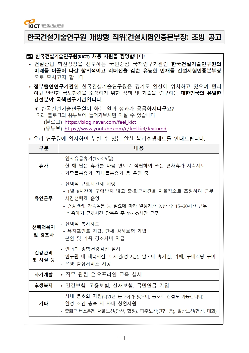 한국건설기술연구원 개방형 직위(건설시험인증본부장) 초빙 공고 한국건설기술연구원(KICT) 채용 지원을 환영합니다!• 건설산업 혁신성장을 선도하는 국민중심 국책연구기관인 한국건설기술연구원의미래를 이끌어 나갈 창의적이고 리더십을 갖춘 유능한 인재를 건설시험인증본부장으로 모시고자 합니다. • 정부출연연구기관인 한국건설기술연구원은 경기도 일산에 위치하고 있으며 편리하고 안전한 국토환경을 조성하기 위한 정책 및 기술을 연구하는 대한민국의 유일한건설분야 국책연구기관입니다. ☀ 한국건설기술연구원이 하는 일과 성과가 궁금하시다구요? 아래 블로그와 유튜브에 들어가보시면 아실 수 있습니다. (블로그) https://blog.naver.com/feel_kict (유튜브) https://www.youtube.com/c/feelkict/featured• 우리 연구원에 입사하면 누릴 수 있는 알찬 복리후생제도를 안내드립니다. 구분 내용휴가- 연차유급휴가(15~25일) - 한 해 남은 휴가를 다음 연도로 적립하여 쓰는 연차휴가 저축제도- 가족돌봄휴가, 자녀돌봄휴가 등 운영 중유연근무- 선택적 근로시간제 시행• 1일 8시간에 구애받지 않고 출·퇴근시간을 자율적으로 조정하여 근무- 시간선택제 운영• 건강관리, 가족돌봄 등 필요에 따라 일정기간 동안 주 15~30시간 근무 * 육아기 근로시간 단축은 주 15~35시간 근무선택적복지및 경조사- 선택적 복지제도• 복지포인트 지급, 단체 상해보험 가입- 본인 및 가족 경조사비 지급건강관리및 시설 등- 연 1회 종합건강검진 실시- 연구원 내 체육시설, 도서관(정보관), 남ㆍ녀 휴게실, 카페, 구내식당 구비- 은행 출장서비스 제공자기계발 • 직무 관련 온·오프라인 교육 실시후생복지 • 건강보험, 고용보험, 산재보험, 국민연금 가입기타- 사내 동호회 지원(다양한 동호회가 있으며, 동호회 창설도 가능합니다) - 일정 조건 충족 시 사내 창업지원 - 출퇴근 버스운행: 서울노선(당산, 합정), 파주노선(탄현 등), 일산노선(행신, 대화)
