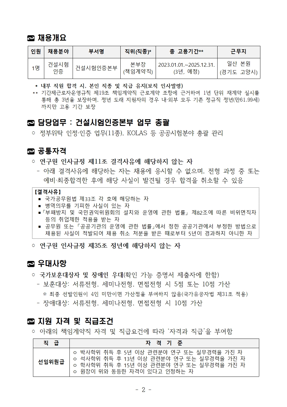 채용개요인원 채용분야 부서명 직위(직종)* 총 고용기간** 근무지1명건설시험인증 건설시험인증본부 본부장(책임계약직)2023.01.01.~2025.12.31.(3년, 예정)일산 본원(경기도 고양시) * 내부 직원 합격 시, 본인 직종 및 직급 유지(보직 인사발령) ** 기간제근로자운영규칙 제19조 책임계약직 근로계약 조항에 근거하여 1년 단위 재계약 실시를통해 총 3년을 보장하며, 정년 도래 지원자의 경우 내·외부 모두 기존 정규직 정년(만61.99세)까지만 고용 기간 보장담당업무 : 건설시험인증본부 업무 총괄◦ 정부위탁 인정·인증 업무(11종), KOLAS 등 공공시험분야 총괄 관리공통자격◦ 연구원 인사규정 제11조 결격사유에 해당하지 않는 자 - 아래 결격사유에 해당하는 자는 채용에 응시할 수 없으며, 전형 과정 중 또는예비‧최종합격한 후에 해당 사실이 발견될 경우 합격을 취소할 수 있음【결격사유】▪ 국가공무원법 제33조 각 호에 해당하는 자▪ 병역의무를 기피한 사실이 있는 자▪「부패방지 및 국민권익위원회의 설치와 운영에 관한 법률」 제82조에 따른 비위면직자등의 취업제한 적용을 받는 자▪ 공무원 또는 「공공기관의 운영에 관한 법률」에서 정한 공공기관에서 부정한 방법으로채용된 사실이 적발되어 채용 취소 처분을 받은 때로부터 5년이 경과하지 아니한 자◦ 연구원 인사규정 제35조 정년에 해당하지 않는 자우대사항◦ 국가보훈대상자 및 장애인 우대(확인 가능 증명서 제출자에 한함) - 보훈대상: 서류전형, 세미나전형, 면접전형 시 5점 또는 10점 가산 ※ 최종 선발인원이 4인 미만이면 가산점을 부여하지 않음(국가유공자법 제31조 적용) - 장애대상: 서류전형, 세미나전형, 면접전형 시 10점 가산지원 자격 및 직급조건◦ 아래의 책임계약직 자격 및 직급요건에 따라 ‘자격과 직급’을 부여함직 급 자 격 기 준선임위원급ㅇ 박사학위 취득 후 5년 이상 관련분야 연구 또는 실무경력을 가진 자ㅇ 석사학위 취득 후 13년 이상 관련분야 연구 또는 실무경력을 가진 자ㅇ 학사학위 취득 후 15년 이상 관련분야 연구 또는 실무경력을 가진 자ㅇ 원장이 위와 동등한 자격이 있다고 인정하는 자