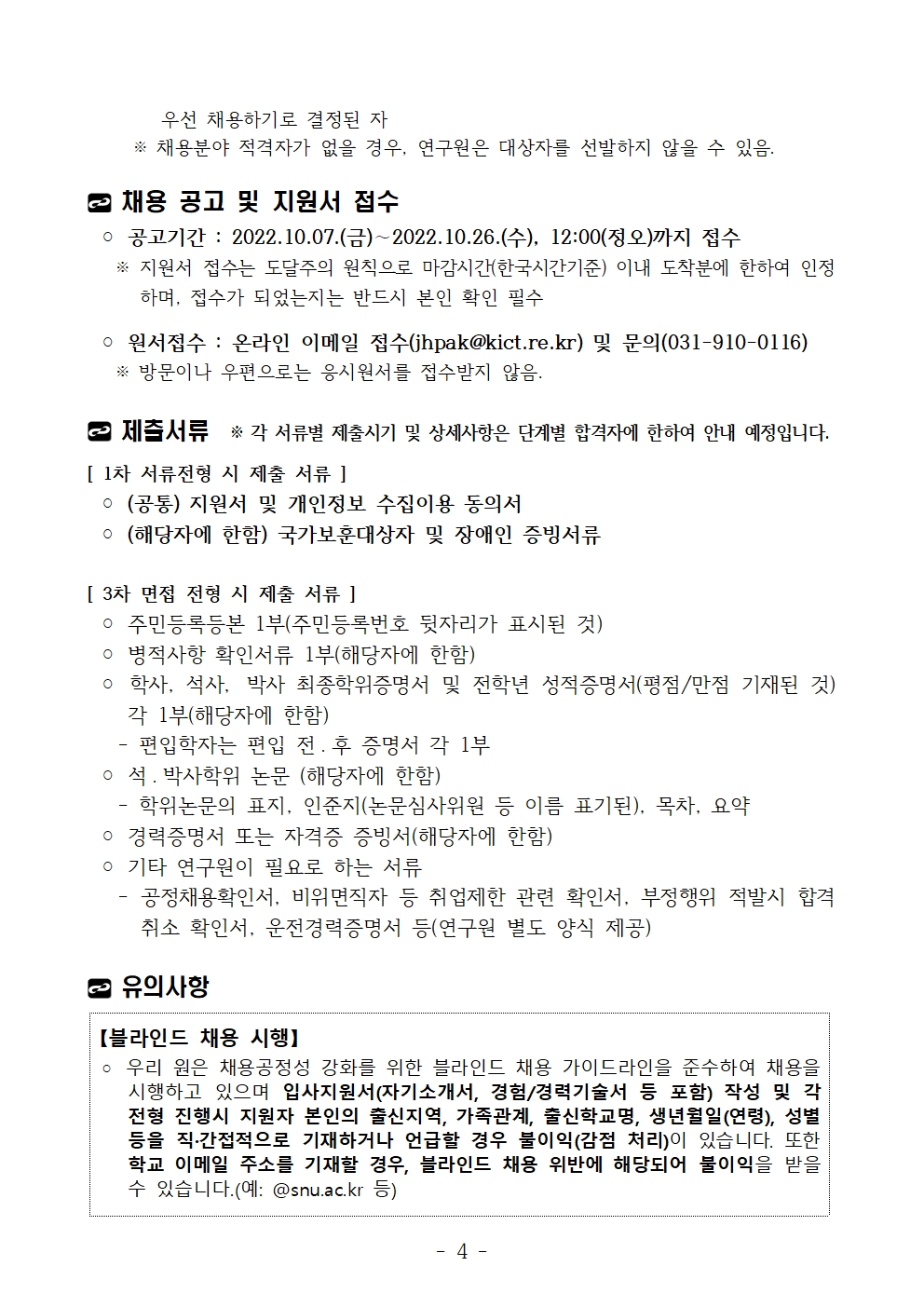 우선 채용하기로 결정된 자 ※ 채용분야 적격자가 없을 경우, 연구원은 대상자를 선발하지 않을 수 있음. 채용 공고 및 지원서 접수◦ 공고기간 : 2022.10.07.(금)∼2022.10.26.(수), 12:00(정오)까지 접수 ※ 지원서 접수는 도달주의 원칙으로 마감시간(한국시간기준) 이내 도착분에 한하여 인정하며, 접수가 되었는지는 반드시 본인 확인 필수◦ 원서접수 : 온라인 이메일 접수(jhpak@kict.re.kr) 및 문의(031-910-0116) ※ 방문이나 우편으로는 응시원서를 접수받지 않음. 제출서류 ※ 각 서류별 제출시기 및 상세사항은 단계별 합격자에 한하여 안내 예정입니다.[ 1차 서류전형 시 제출 서류 ]◦ (공통) 지원서 및 개인정보 수집이용 동의서◦ (해당자에 한함) 국가보훈대상자 및 장애인 증빙서류[ 3차 면접 전형 시 제출 서류 ]◦ 주민등록등본 1부(주민등록번호 뒷자리가 표시된 것)◦ 병적사항 확인서류 1부(해당자에 한함)◦ 학사, 석사, 박사 최종학위증명서 및 전학년 성적증명서(평점/만점 기재된 것)각 1부(해당자에 한함) - 편입학자는 편입 전 ․ 후 증명서 각 1부◦ 석 ․ 박사학위 논문 (해당자에 한함) - 학위논문의 표지, 인준지(논문심사위원 등 이름 표기된), 목차, 요약◦ 경력증명서 또는 자격증 증빙서(해당자에 한함)◦ 기타 연구원이 필요로 하는 서류 - 공정채용확인서, 비위면직자 등 취업제한 관련 확인서, 부정행위 적발시 합격취소 확인서, 운전경력증명서 등(연구원 별도 양식 제공)유의사항【블라인드 채용 시행】◦ 우리 원은 채용공정성 강화를 위한 블라인드 채용 가이드라인을 준수하여 채용을시행하고 있으며 입사지원서(자기소개서, 경험/경력기술서 등 포함) 작성 및 각전형 진행시 지원자 본인의 출신지역, 가족관계, 출신학교명, 생년월일(연령), 성별등을 직·간접적으로 기재하거나 언급할 경우 불이익(감점 처리)이 있습니다. 또한학교 이메일 주소를 기재할 경우, 블라인드 채용 위반에 해당되어 불이익을 받을수 있습니다.(예: @snu.ac.kr 등)