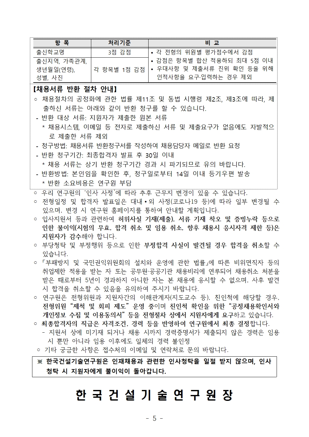 장항 목 처리기준 비 교출신학교명 3점 감점 • 각 전형의 위원별 평가점수에서 감점• 감점은 항목별 합산 적용하되 최대 5점 이내• 우대사항 및 제출서류 진위 확인 등을 위해인적사항을 요구·입력하는 경우 제외출신지역, 가족관계, 생년월일(연령),성별, 사진각 항목별 1점 감점【채용서류 반환 절차 안내】◦ 채용절차의 공정화에 관한 법률 제11조 및 동법 시행령 제2조, 제3조에 따라, 제출하신 서류는 아래와 같이 반환 청구를 할 수 있습니다. - 반환 대상 서류: 지원자가 제출한 원본 서류 * 채용시스템, 이메일 등 전자로 제출하신 서류 및 제출요구가 없음에도 자발적으로 제출한 서류 제외- 청구방법: 채용서류 반환청구서를 작성하여 채용담당자 메일로 반환 요청- 반환 청구기간: 최종합격자 발표 후 30일 이내 * 채용 서류는 상기 반환 청구기간 경과 시 파기되므로 유의 바랍니다. - 반환방법: 본인임을 확인한 후, 청구일로부터 14일 이내 등기우편 발송 * 반환 소요비용은 연구원 부담 ◦ 우리 연구원의 ‘인사 사정’에 따라 추후 근무지 변경이 있을 수 있습니다. ◦ 전형일정 및 합격자 발표일은 대내∙외 사정(코로나19 등)에 따라 일부 변경될 수있으며, 변경 시 연구원 홈페이지를 통하여 안내할 계획입니다. ◦ 입사지원서 등과 관련하여 허위사실 기재(제출), 서류 기재 착오 및 증빙누락 등으로인한 불이익(시험의 무효, 합격 취소 및 임용 취소, 향후 채용시 응시자격 제한 등)은지원자가 감수해야 합니다. ◦ 부당청탁 및 부정행위 등으로 인한 부정합격 사실이 발견될 경우 합격을 취소할 수있습니다. ◦ 「부패방지 및 국민권익위원회의 설치와 운영에 관한 법률」에 따른 비위면직자 등의취업제한 적용을 받는 자 또는 공무원·공공기관 채용비리에 연루되어 채용취소 처분을받은 때로부터 5년이 경과하지 아니한 자는 본 채용에 응시할 수 없으며, 사후 발견시 합격을 취소할 수 있음을 유의하여 주시기 바랍니다. ◦ 연구원은 전형위원과 지원자간의 이해관계자(지도교수 등), 친인척에 해당할 경우, 전형위원 “제척 및 회피 제도” 운영 중이며 친인척 확인을 위한 “공정채용확인서와개인정보 수집 및 이용동의서” 등을 전형절차 상에서 지원자에게 요구하고 있습니다. ◦ 최종합격자의 직급은 자격조건, 경력 등을 반영하여 연구원에서 최종 결정합니다. - 지원서 상에 미기재 되거나 채용 시까지 경력증명서가 제출되지 않은 경력은 임용시 뿐만 아니라 임용 이후에도 일체의 경력 불인정 ◦ 기타 궁금한 사항은 접수처의 이메일 및 연락처로 문의 바랍니다. ※ 한국건설기술연구원은 인재채용과 관련한 인사청탁을 일절 받지 않으며, 인사청탁 시 지원자에게 불이익이 돌아갑니다. 한 국 건 설 기 술 연 구 원 장