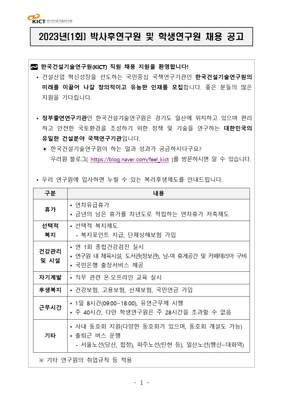 2023년(1회) 박사후연구원 및 학생연구원 채용 공고 한국건설기술연구원(KICT) 직원 채용 지원을 환영합니다!• 건설산업 혁신성장을 선도하는 국민중심 국책연구기관인 한국건설기술연구원의 미래를 이끌어 나갈 창의적이고 유능한 인재를 모집합니다. 좋은 분들의 많은 지원을 기다립니다.• 정부출연연구기관인 한국건설기술연구원은 경기도 일산에 위치하고 있으며 편리하고 안전한 국토환경을 조성하기 위한 정책 및 기술을 연구하는 대한민국의 유일한 건설분야 국책연구기관입니다.  ☀ 한국건설기술연구원이 하는 일과 성과가 궁금하시다구요?      우리원 블로그( https://blog.naver.com/feel_kict )를 방문하시면 알 수 있습니다.• 우리 연구원에 입사하면 누릴 수 있는 복리후생제도를 안내드립니다. 구분	내용휴가	• 연차유급휴가• 금년의 남은 휴가를 차년도로 적립하는 연차휴가 저축제도선택적 복지	• 선택적 복지제도- 복지포인트 지급, 단체상해보험 가입건강관리및 시설	• 연 1회 종합건강검진 실시• 연구원 내 체육시설, 도서관(정보관), 남∙여 휴게공간 및 카페테리아 구비• 국민은행 출장서비스 제공자기계발	• 직무 관련 온·오프라인 교육 실시후생복지	• 건강보험, 고용보험, 산재보험, 국민연금 가입근무시간	• 1일 8시간(09:00~18:00), 유연근무제 시행• 주 40시간, 다만 학생연구원은 주 28시간을 초과할 수 없음기타	• 사내 동호회 지원(다양한 동호회가 있으며, 동호회 개설도 가능)• 출퇴근 버스 운행 - 서울노선(당산, 합정), 파주노선(탄현 등), 일산노선(행신~대화역) ※ 기타 연구원의 취업규칙 등 적용