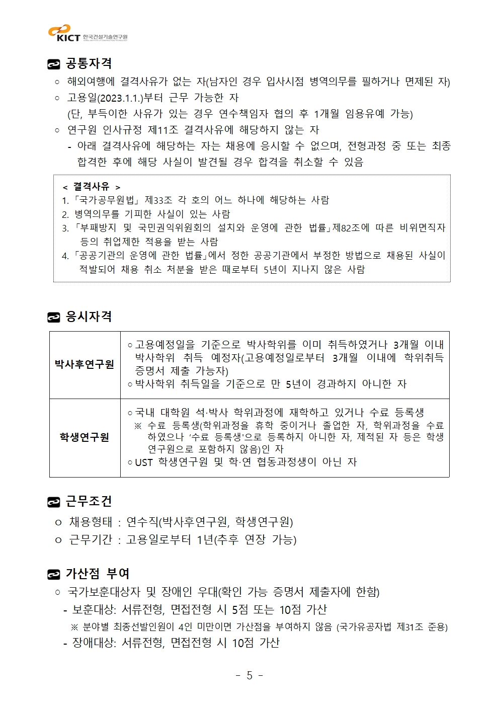 공통자격 ◦ 해외여행에 결격사유가 없는 자(남자인 경우 입사시점 병역의무를 필하거나 면제된 자) ◦ 고용일(2023.1.1.)부터 근무 가능한 자    (단, 부득이한 사유가 있는 경우 연수책임자 협의 후 1개월 임용유예 가능) ◦ 연구원 인사규정 제11조 결격사유에 해당하지 않는 자    - 아래 결격사유에 해당하는 자는 채용에 응시할 수 없으며, 전형과정 중 또는 최종 합격한 후에 해당 사실이 발견될 경우 합격을 취소할 수 있음 < 결격사유 > 1. 「국가공무원법」 제33조 각 호의 어느 하나에 해당하는 사람  2. 병역의무를 기피한 사실이 있는 사람  3. 「부패방지 및 국민권익위원회의 설치와 운영에 관한 법률」제82조에 따른 비위면직자 등의 취업제한 적용을 받는 사람  4. 「공공기관의 운영에 관한 법률」에서 정한 공공기관에서 부정한 방법으로 채용된 사실이 적발되어 채용 취소 처분을 받은 때로부터 5년이 지나지 않은 사람 응시자격박사후연구원	◦고용예정일을 기준으로 박사학위를 이미 취득하였거나 3개월 이내 박사학위 취득 예정자(고용예정일로부터 3개월 이내에 학위취득 증명서 제출 가능자)◦박사학위 취득일을 기준으로 만 5년이 경과하지 아니한 자학생연구원	◦국내 대학원 석‧박사 학위과정에 재학하고 있거나 수료 등록생  ※ 수료 등록생(학위과정을 휴학 중이거나 졸업한 자, 학위과정을 수료하였으나 ‘수료 등록생'으로 등록하지 아니한 자, 제적된 자 등은 학생연구원으로 포함하지 않음)인 자◦UST 학생연구원 및 학‧연 협동과정생이 아닌 자근무조건 ㅇ 채용형태 : 연수직(박사후연구원, 학생연구원) ㅇ 근무기간 : 고용일로부터 1년(추후 연장 가능)가산점 부여 ◦ 국가보훈대상자 및 장애인 우대(확인 가능 증명서 제출자에 한함)   - 보훈대상: 서류전형, 면접전형 시 5점 또는 10점 가산     ※ 분야별 최종선발인원이 4인 미만이면 가산점을 부여하지 않음 (국가유공자법 제31조 준용)   - 장애대상: 서류전형, 면접전형 시 10점 가산 < 결격사유 > 1. 「국가공무원법」 제33조 각 호의 어느 하나에 해당하는 사람  2. 병역의무를 기피한 사실이 있는 사람  3. 「부패방지 및 국민권익위원회의 설치와 운영에 관한 법률」제82조에 따른 비위면직자 등의 취업제한 적용을 받는 사람  4. 「공공기관의 운영에 관한 법률」에서 정한 공공기관에서 부정한 방법으로 채용된 사실이 적발되어 채용 취소 처분을 받은 때로부터 5년이 지나지 않은 사람 박사후연구원	◦고용예정일을 기준으로 박사학위를 이미 취득하였거나 3개월 이내 박사학위 취득 예정자(고용예정일로부터 3개월 이내에 학위취득 증명서 제출 가능자)◦박사학위 취득일을 기준으로 만 5년이 경과하지 아니한 자학생연구원	◦국내 대학원 석‧박사 학위과정에 재학하고 있거나 수료 등록생  ※ 수료 등록생(학위과정을 휴학 중이거나 졸업한 자, 학위과정을 수료하였으나 ‘수료 등록생'으로 등록하지 아니한 자, 제적된 자 등은 학생연구원으로 포함하지 않음)인 자◦UST 학생연구원 및 학‧연 협동과정생이 아닌 자