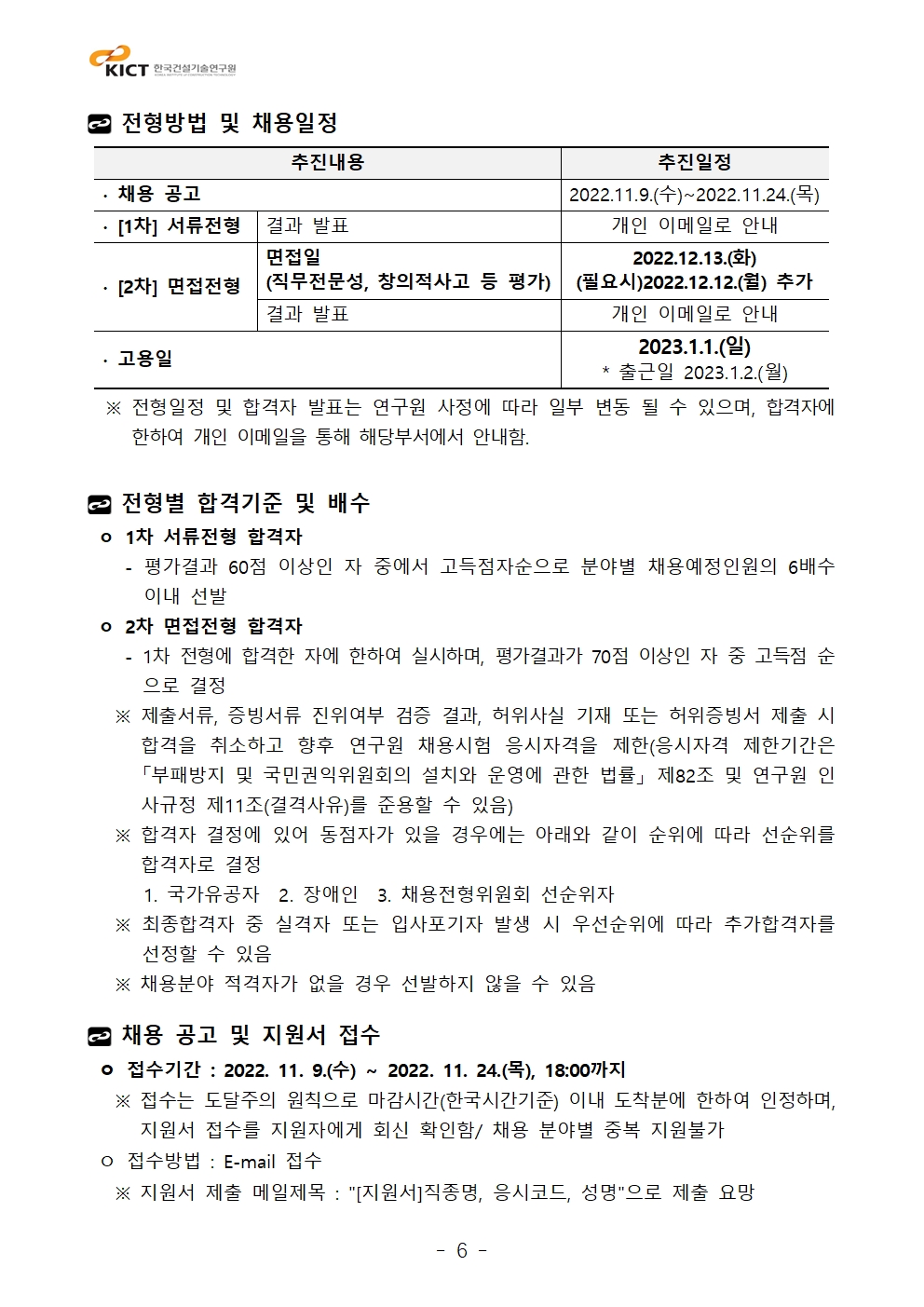 전형방법 및 채용일정추진내용	추진일정∙ 채용 공고	2022.11.9.(수)~2022.11.24.(목)∙ [1차] 서류전형	결과 발표	개인 이메일로 안내∙ [2차] 면접전형	면접일(직무전문성, 창의적사고 등 평가)	2022.12.13.(화)(필요시)2022.12.12.(월) 추가결과 발표	개인 이메일로 안내∙ 고용일	2023.1.1.(일)* 출근일 2023.1.2.(월)  ※ 전형일정 및 합격자 발표는 연구원 사정에 따라 일부 변동 될 수 있으며, 합격자에 한하여 개인 이메일을 통해 해당부서에서 안내함.전형별 합격기준 및 배수 ㅇ 1차 서류전형 합격자    - 평가결과 60점 이상인 자 중에서 고득점자순으로 분야별 채용예정인원의 6배수 이내 선발 ㅇ 2차 면접전형 합격자    - 1차 전형에 합격한 자에 한하여 실시하며, 평가결과가 70점 이상인 자 중 고득점 순으로 결정   ※ 제출서류, 증빙서류 진위여부 검증 결과, 허위사실 기재 또는 허위증빙서 제출 시 합격을 취소하고 향후 연구원 채용시험 응시자격을 제한(응시자격 제한기간은 「부패방지 및 국민권익위원회의 설치와 운영에 관한 법률」 제82조 및 연구원 인사규정 제11조(결격사유)를 준용할 수 있음)   ※ 합격자 결정에 있어 동점자가 있을 경우에는 아래와 같이 순위에 따라 선순위를 합격자로 결정      1. 국가유공자  2. 장애인  3. 채용전형위원회 선순위자   ※ 최종합격자 중 실격자 또는 입사포기자 발생 시 우선순위에 따라 추가합격자를 선정할 수 있음   ※ 채용분야 적격자가 없을 경우 선발하지 않을 수 있음채용 공고 및 지원서 접수 ㅇ 접수기간 : 2022. 11. 9.(수) ~ 2022. 11. 24.(목), 18:00까지   ※ 접수는 도달주의 원칙으로 마감시간(한국시간기준) 이내 도착분에 한하여 인정하며, 지원서 접수를 지원자에게 회신 확인함/ 채용 분야별 중복 지원불가 ㅇ 접수방법 : E-mail 접수   ※ 지원서 제출 메일제목 : [지원서]직종명, 응시코드, 성명으로 제출 요망추진내용	추진일정∙ 채용 공고	2022.11.9.(수)~2022.11.24.(목)∙ [1차] 서류전형	결과 발표	개인 이메일로 안내∙ [2차] 면접전형	면접일(직무전문성, 창의적사고 등 평가)	2022.12.13.(화)(필요시)2022.12.12.(월) 추가결과 발표	개인 이메일로 안내∙ 고용일	2023.1.1.(일)* 출근일 2023.1.2.(월)