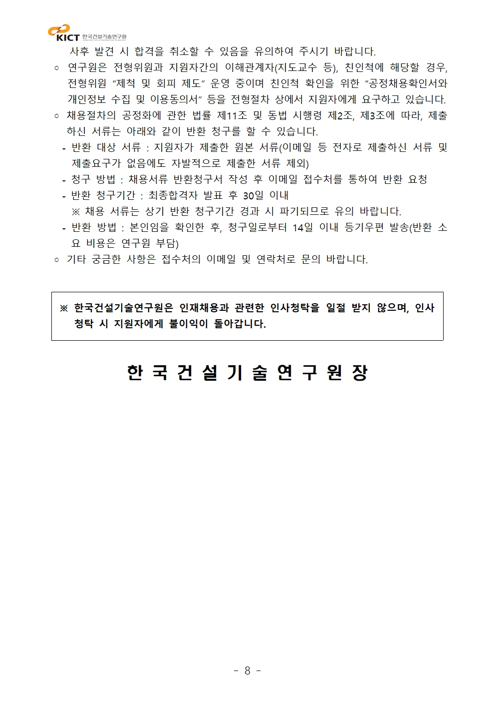 사후 발견 시 합격을 취소할 수 있음을 유의하여 주시기 바랍니다. ◦ 연구원은 전형위원과 지원자간의 이해관계자(지도교수 등), 친인척에 해당할 경우, 전형위원 “제척 및 회피 제도” 운영 중이며 친인척 확인을 위한 “공정채용확인서와 개인정보 수집 및 이용동의서” 등을 전형절차 상에서 지원자에게 요구하고 있습니다. ◦ 채용절차의 공정화에 관한 법률 제11조 및 동법 시행령 제2조, 제3조에 따라, 제출하신 서류는 아래와 같이 반환 청구를 할 수 있습니다.   - 반환 대상 서류 : 지원자가 제출한 원본 서류(이메일 등 전자로 제출하신 서류 및 제출요구가 없음에도 자발적으로 제출한 서류 제외)   - 청구 방법 : 채용서류 반환청구서 작성 후 이메일 접수처를 통하여 반환 요청   - 반환 청구기간 : 최종합격자 발표 후 30일 이내     ※ 채용 서류는 상기 반환 청구기간 경과 시 파기되므로 유의 바랍니다.   - 반환 방법 : 본인임을 확인한 후, 청구일로부터 14일 이내 등기우편 발송(반환 소요 비용은 연구원 부담) ◦ 기타 궁금한 사항은 접수처의 이메일 및 연락처로 문의 바랍니다.※ 한국건설기술연구원은 인재채용과 관련한 인사청탁을 일절 받지 않으며, 인사청탁 시 지원자에게 불이익이 돌아갑니다.한 국 건 설 기 술 연 구 원 장※ 한국건설기술연구원은 인재채용과 관련한 인사청탁을 일절 받지 않으며, 인사청탁 시 지원자에게 불이익이 돌아갑니다.
