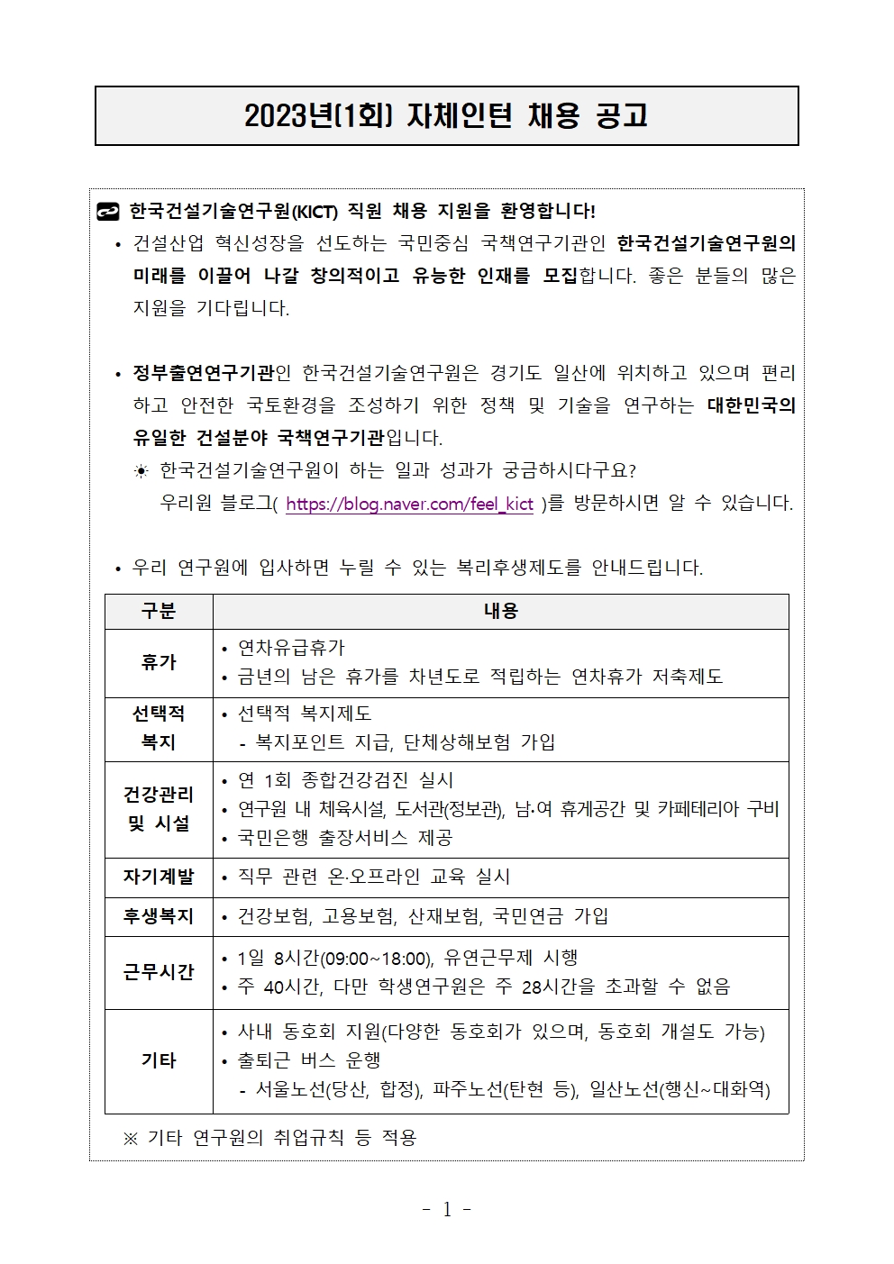 2023년(1회) 자체인턴 채용 공고 한국건설기술연구원(KICT) 직원 채용 지원을 환영합니다!• 건설산업 혁신성장을 선도하는 국민중심 국책연구기관인 한국건설기술연구원의 미래를 이끌어 나갈 창의적이고 유능한 인재를 모집합니다. 좋은 분들의 많은 지원을 기다립니다.• 정부출연연구기관인 한국건설기술연구원은 경기도 일산에 위치하고 있으며 편리하고 안전한 국토환경을 조성하기 위한 정책 및 기술을 연구하는 대한민국의 유일한 건설분야 국책연구기관입니다.  ☀ 한국건설기술연구원이 하는 일과 성과가 궁금하시다구요?      우리원 블로그( https://blog.naver.com/feel_kict )를 방문하시면 알 수 있습니다.• 우리 연구원에 입사하면 누릴 수 있는 복리후생제도를 안내드립니다. 구분	내용휴가	• 연차유급휴가• 금년의 남은 휴가를 차년도로 적립하는 연차휴가 저축제도선택적 복지	• 선택적 복지제도- 복지포인트 지급, 단체상해보험 가입건강관리및 시설	• 연 1회 종합건강검진 실시• 연구원 내 체육시설, 도서관(정보관), 남∙여 휴게공간 및 카페테리아 구비• 국민은행 출장서비스 제공자기계발	• 직무 관련 온·오프라인 교육 실시후생복지	• 건강보험, 고용보험, 산재보험, 국민연금 가입근무시간	• 1일 8시간(09:00~18:00), 유연근무제 시행• 주 40시간, 다만 학생연구원은 주 28시간을 초과할 수 없음기타	• 사내 동호회 지원(다양한 동호회가 있으며, 동호회 개설도 가능)• 출퇴근 버스 운행 - 서울노선(당산, 합정), 파주노선(탄현 등), 일산노선(행신~대화역) ※ 기타 연구원의 취업규칙 등 적용구분	내용휴가	• 연차유급휴가• 금년의 남은 휴가를 차년도로 적립하는 연차휴가 저축제도선택적 복지	• 선택적 복지제도- 복지포인트 지급, 단체상해보험 가입건강관리및 시설	• 연 1회 종합건강검진 실시• 연구원 내 체육시설, 도서관(정보관), 남∙여 휴게공간 및 카페테리아 구비• 국민은행 출장서비스 제공자기계발	• 직무 관련 온·오프라인 교육 실시후생복지	• 건강보험, 고용보험, 산재보험, 국민연금 가입근무시간	• 1일 8시간(09:00~18:00), 유연근무제 시행• 주 40시간, 다만 학생연구원은 주 28시간을 초과할 수 없음기타	• 사내 동호회 지원(다양한 동호회가 있으며, 동호회 개설도 가능)• 출퇴근 버스 운행 - 서울노선(당산, 합정), 파주노선(탄현 등), 일산노선(행신~대화역)