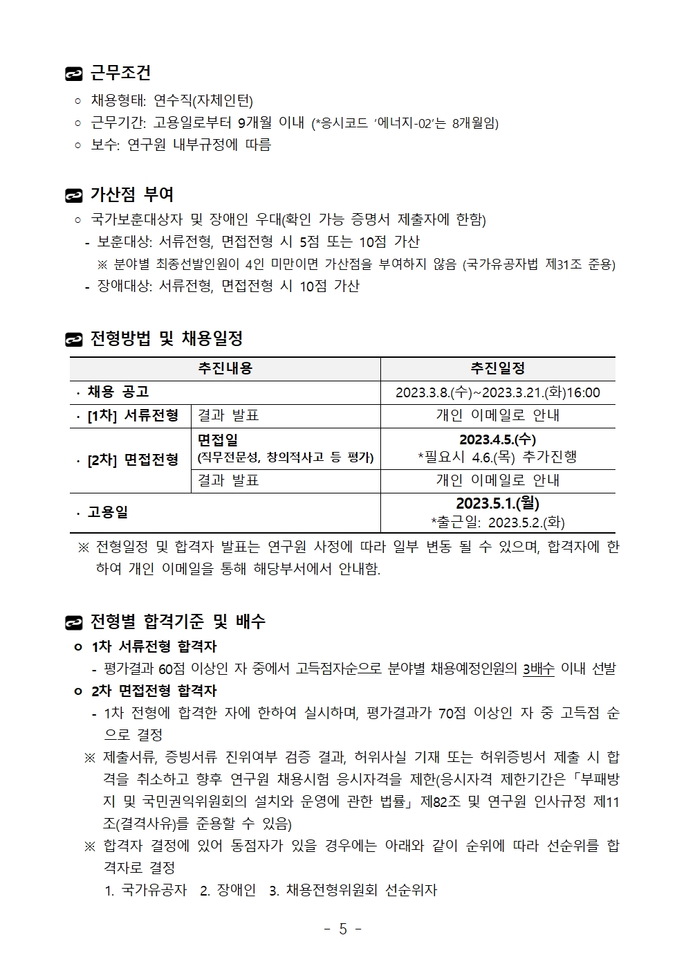 근무조건 ◦ 채용형태: 연수직(자체인턴) ◦ 근무기간: 고용일로부터 9개월 이내 (*응시코드 ‘에너지-02’는 8개월임) ◦ 보수: 연구원 내부규정에 따름 가산점 부여 ◦ 국가보훈대상자 및 장애인 우대(확인 가능 증명서 제출자에 한함)   - 보훈대상: 서류전형, 면접전형 시 5점 또는 10점 가산     ※ 분야별 최종선발인원이 4인 미만이면 가산점을 부여하지 않음 (국가유공자법 제31조 준용)   - 장애대상: 서류전형, 면접전형 시 10점 가산전형방법 및 채용일정추진내용	추진일정∙ 채용 공고	2023.3.8.(수)~2023.3.21.(화)16:00∙ [1차] 서류전형	결과 발표	개인 이메일로 안내∙ [2차] 면접전형	면접일(직무전문성, 창의적사고 등 평가)	2023.4.5.(수)*필요시 4.6.(목) 추가진행결과 발표	개인 이메일로 안내∙ 고용일	2023.5.1.(월)*출근일: 2023.5.2.(화)  ※ 전형일정 및 합격자 발표는 연구원 사정에 따라 일부 변동 될 수 있으며, 합격자에 한하여 개인 이메일을 통해 해당부서에서 안내함.전형별 합격기준 및 배수 ㅇ 1차 서류전형 합격자    - 평가결과 60점 이상인 자 중에서 고득점자순으로 분야별 채용예정인원의 3배수 이내 선발 ㅇ 2차 면접전형 합격자    - 1차 전형에 합격한 자에 한하여 실시하며, 평가결과가 70점 이상인 자 중 고득점 순으로 결정   ※ 제출서류, 증빙서류 진위여부 검증 결과, 허위사실 기재 또는 허위증빙서 제출 시 합격을 취소하고 향후 연구원 채용시험 응시자격을 제한(응시자격 제한기간은 「부패방지 및 국민권익위원회의 설치와 운영에 관한 법률」 제82조 및 연구원 인사규정 제11조(결격사유)를 준용할 수 있음)   ※ 합격자 결정에 있어 동점자가 있을 경우에는 아래와 같이 순위에 따라 선순위를 합격자로 결정      1. 국가유공자  2. 장애인  3. 채용전형위원회 선순위자추진내용	추진일정∙ 채용 공고	2023.3.8.(수)~2023.3.21.(화)16:00∙ [1차] 서류전형	결과 발표	개인 이메일로 안내∙ [2차] 면접전형	면접일(직무전문성, 창의적사고 등 평가)	2023.4.5.(수)*필요시 4.6.(목) 추가진행결과 발표	개인 이메일로 안내∙ 고용일	2023.5.1.(월)*출근일: 2023.5.2.(화)