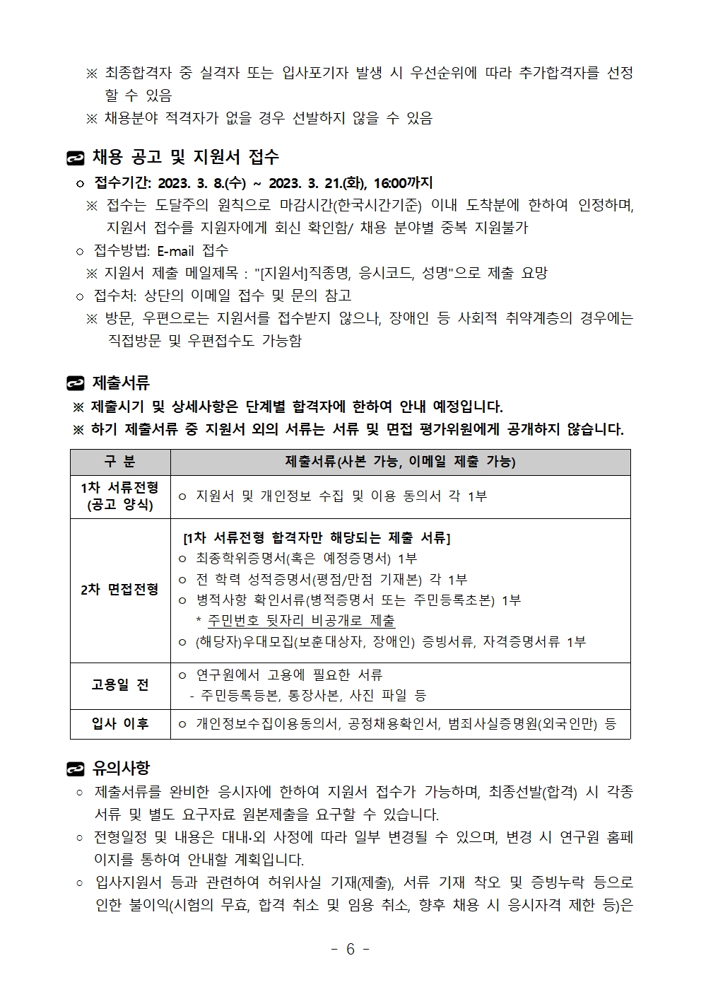    ※ 최종합격자 중 실격자 또는 입사포기자 발생 시 우선순위에 따라 추가합격자를 선정할 수 있음   ※ 채용분야 적격자가 없을 경우 선발하지 않을 수 있음채용 공고 및 지원서 접수 ◦ 접수기간: 2023. 3. 8.(수) ~ 2023. 3. 21.(화), 16:00까지   ※ 접수는 도달주의 원칙으로 마감시간(한국시간기준) 이내 도착분에 한하여 인정하며, 지원서 접수를 지원자에게 회신 확인함/ 채용 분야별 중복 지원불가 ◦ 접수방법: E-mail 접수   ※ 지원서 제출 메일제목 : [지원서]직종명, 응시코드, 성명으로 제출 요망 ◦ 접수처: 상단의 이메일 접수 및 문의 참고   ※ 방문, 우편으로는 지원서를 접수받지 않으나, 장애인 등 사회적 취약계층의 경우에는 직접방문 및 우편접수도 가능함제출서류 ※ 제출시기 및 상세사항은 단계별 합격자에 한하여 안내 예정입니다. ※ 하기 제출서류 중 지원서 외의 서류는 서류 및 면접 평가위원에게 공개하지 않습니다.구 분	제출서류(사본 가능, 이메일 제출 가능)1차 서류전형(공고 양식)	ㅇ 지원서 및 개인정보 수집 및 이용 동의서 각 1부2차 면접전형	 [1차 서류전형 합격자만 해당되는 제출 서류]ㅇ 최종학위증명서(혹은 예정증명서) 1부ㅇ 전 학력 성적증명서(평점/만점 기재본) 각 1부ㅇ 병적사항 확인서류(병적증명서 또는 주민등록초본) 1부   * 주민번호 뒷자리 비공개로 제출ㅇ (해당자)우대모집(보훈대상자, 장애인) 증빙서류, 자격증명서류 1부 고용일 전 	ㅇ 연구원에서 고용에 필요한 서류  - 주민등록등본, 통장사본, 사진 파일 등입사 이후	ㅇ 개인정보수집이용동의서, 공정채용확인서, 범죄사실증명원(외국인만) 등유의사항   ◦ 제출서류를 완비한 응시자에 한하여 지원서 접수가 가능하며, 최종선발(합격) 시 각종 서류 및 별도 요구자료 원본제출을 요구할 수 있습니다. ◦ 전형일정 및 내용은 대내∙외 사정에 따라 일부 변경될 수 있으며, 변경 시 연구원 홈페이지를 통하여 안내할 계획입니다. ◦ 입사지원서 등과 관련하여 허위사실 기재(제출), 서류 기재 착오 및 증빙누락 등으로 인한 불이익(시험의 무효, 합격 취소 및 임용 취소, 향후 채용 시 응시자격 제한 등)은 구 분	제출서류(사본 가능, 이메일 제출 가능)1차 서류전형(공고 양식)	ㅇ 지원서 및 개인정보 수집 및 이용 동의서 각 1부2차 면접전형	 [1차 서류전형 합격자만 해당되는 제출 서류]ㅇ 최종학위증명서(혹은 예정증명서) 1부ㅇ 전 학력 성적증명서(평점/만점 기재본) 각 1부ㅇ 병적사항 확인서류(병적증명서 또는 주민등록초본) 1부   * 주민번호 뒷자리 비공개로 제출ㅇ (해당자)우대모집(보훈대상자, 장애인) 증빙서류, 자격증명서류 1부 고용일 전 	ㅇ 연구원에서 고용에 필요한 서류  - 주민등록등본, 통장사본, 사진 파일 등입사 이후	ㅇ 개인정보수집이용동의서, 공정채용확인서, 범죄사실증명원(외국인만) 등