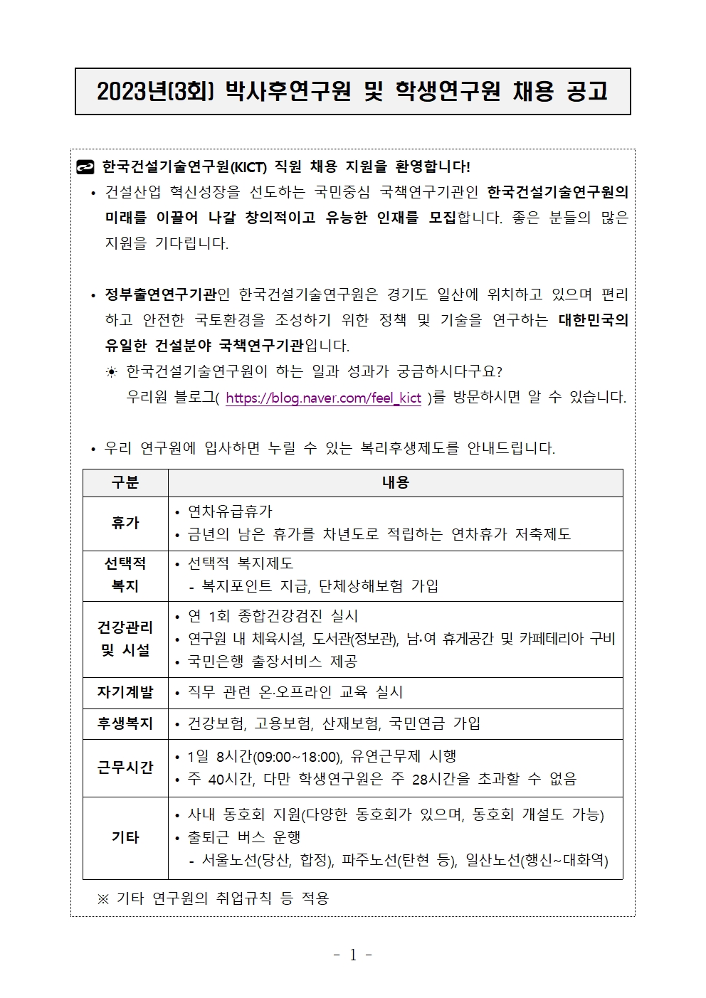 2023년(3회) 박사후연구원 및 학생연구원 채용 공고 한국건설기술연구원(KICT) 직원 채용 지원을 환영합니다!• 건설산업 혁신성장을 선도하는 국민중심 국책연구기관인 한국건설기술연구원의 미래를 이끌어 나갈 창의적이고 유능한 인재를 모집합니다. 좋은 분들의 많은 지원을 기다립니다.• 정부출연연구기관인 한국건설기술연구원은 경기도 일산에 위치하고 있으며 편리하고 안전한 국토환경을 조성하기 위한 정책 및 기술을 연구하는 대한민국의 유일한 건설분야 국책연구기관입니다.  ☀ 한국건설기술연구원이 하는 일과 성과가 궁금하시다구요?      우리원 블로그( https://blog.naver.com/feel_kict )를 방문하시면 알 수 있습니다.• 우리 연구원에 입사하면 누릴 수 있는 복리후생제도를 안내드립니다. 구분	내용휴가	• 연차유급휴가• 금년의 남은 휴가를 차년도로 적립하는 연차휴가 저축제도선택적 복지	• 선택적 복지제도- 복지포인트 지급, 단체상해보험 가입건강관리및 시설	• 연 1회 종합건강검진 실시• 연구원 내 체육시설, 도서관(정보관), 남∙여 휴게공간 및 카페테리아 구비• 국민은행 출장서비스 제공자기계발	• 직무 관련 온·오프라인 교육 실시후생복지	• 건강보험, 고용보험, 산재보험, 국민연금 가입근무시간	• 1일 8시간(09:00~18:00), 유연근무제 시행• 주 40시간, 다만 학생연구원은 주 28시간을 초과할 수 없음기타	• 사내 동호회 지원(다양한 동호회가 있으며, 동호회 개설도 가능)• 출퇴근 버스 운행 - 서울노선(당산, 합정), 파주노선(탄현 등), 일산노선(행신~대화역) ※ 기타 연구원의 취업규칙 등 적용구분	내용휴가	• 연차유급휴가• 금년의 남은 휴가를 차년도로 적립하는 연차휴가 저축제도선택적 복지	• 선택적 복지제도- 복지포인트 지급, 단체상해보험 가입건강관리및 시설	• 연 1회 종합건강검진 실시• 연구원 내 체육시설, 도서관(정보관), 남∙여 휴게공간 및 카페테리아 구비• 국민은행 출장서비스 제공자기계발	• 직무 관련 온·오프라인 교육 실시후생복지	• 건강보험, 고용보험, 산재보험, 국민연금 가입근무시간	• 1일 8시간(09:00~18:00), 유연근무제 시행• 주 40시간, 다만 학생연구원은 주 28시간을 초과할 수 없음기타	• 사내 동호회 지원(다양한 동호회가 있으며, 동호회 개설도 가능)• 출퇴근 버스 운행 - 서울노선(당산, 합정), 파주노선(탄현 등), 일산노선(행신~대화역)