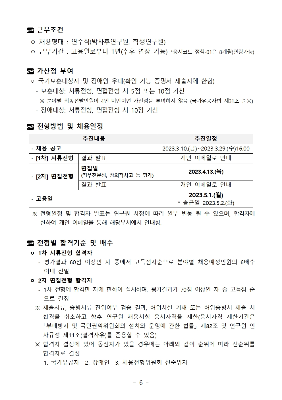 근무조건 ㅇ 채용형태 : 연수직(박사후연구원, 학생연구원) ㅇ 근무기간 : 고용일로부터 1년(추후 연장 가능) *응시코드 정책-01은 8개월(연장가능)가산점 부여 ◦ 국가보훈대상자 및 장애인 우대(확인 가능 증명서 제출자에 한함)   - 보훈대상: 서류전형, 면접전형 시 5점 또는 10점 가산     ※ 분야별 최종선발인원이 4인 미만이면 가산점을 부여하지 않음 (국가유공자법 제31조 준용)   - 장애대상: 서류전형, 면접전형 시 10점 가산전형방법 및 채용일정추진내용	추진일정∙ 채용 공고	2023.3.10.(금)~2023.3.29.(수)16:00∙ [1차] 서류전형	결과 발표	개인 이메일로 안내∙ [2차] 면접전형	면접일(직무전문성, 창의적사고 등 평가)	2023.4.13.(목)결과 발표	개인 이메일로 안내∙ 고용일	2023.5.1.(월)* 출근일 2023.5.2.(화)  ※ 전형일정 및 합격자 발표는 연구원 사정에 따라 일부 변동 될 수 있으며, 합격자에 한하여 개인 이메일을 통해 해당부서에서 안내함.전형별 합격기준 및 배수 ㅇ 1차 서류전형 합격자    - 평가결과 60점 이상인 자 중에서 고득점자순으로 분야별 채용예정인원의 6배수 이내 선발 ㅇ 2차 면접전형 합격자    - 1차 전형에 합격한 자에 한하여 실시하며, 평가결과가 70점 이상인 자 중 고득점 순으로 결정   ※ 제출서류, 증빙서류 진위여부 검증 결과, 허위사실 기재 또는 허위증빙서 제출 시 합격을 취소하고 향후 연구원 채용시험 응시자격을 제한(응시자격 제한기간은 「부패방지 및 국민권익위원회의 설치와 운영에 관한 법률」 제82조 및 연구원 인사규정 제11조(결격사유)를 준용할 수 있음)   ※ 합격자 결정에 있어 동점자가 있을 경우에는 아래와 같이 순위에 따라 선순위를 합격자로 결정      1. 국가유공자  2. 장애인  3. 채용전형위원회 선순위자추진내용	추진일정∙ 채용 공고	2023.3.10.(금)~2023.3.29.(수)16:00∙ [1차] 서류전형	결과 발표	개인 이메일로 안내∙ [2차] 면접전형	면접일(직무전문성, 창의적사고 등 평가)	2023.4.13.(목)결과 발표	개인 이메일로 안내∙ 고용일	2023.5.1.(월)* 출근일 2023.5.2.(화)