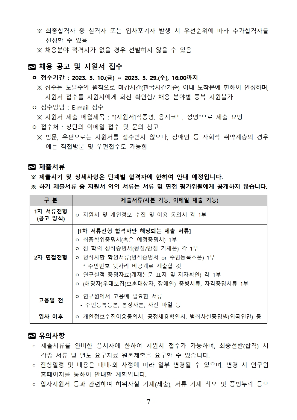 ※ 최종합격자 중 실격자 또는 입사포기자 발생 시 우선순위에 따라 추가합격자를 선정할 수 있음   ※ 채용분야 적격자가 없을 경우 선발하지 않을 수 있음채용 공고 및 지원서 접수 ㅇ 접수기간 : 2023. 3. 10.(금) ~ 2023. 3. 29.(수), 16:00까지   ※ 접수는 도달주의 원칙으로 마감시간(한국시간기준) 이내 도착분에 한하여 인정하며, 지원서 접수를 지원자에게 회신 확인함/ 채용 분야별 중복 지원불가 ㅇ 접수방법 : E-mail 접수   ※ 지원서 제출 메일제목 : [지원서]직종명, 응시코드, 성명으로 제출 요망 ㅇ 접수처 : 상단의 이메일 접수 및 문의 참고   ※ 방문, 우편으로는 지원서를 접수받지 않으나, 장애인 등 사회적 취약계층의 경우에는 직접방문 및 우편접수도 가능함제출서류 ※ 제출시기 및 상세사항은 단계별 합격자에 한하여 안내 예정입니다. ※ 하기 제출서류 중 지원서 외의 서류는 서류 및 면접 평가위원에게 공개하지 않습니다.구 분	제출서류(사본 가능, 이메일 제출 가능)1차 서류전형(공고 양식)	ㅇ 지원서 및 개인정보 수집 및 이용 동의서 각 1부2차 면접전형	 [1차 서류전형 합격자만 해당되는 제출 서류]ㅇ 최종학위증명서(혹은 예정증명서) 1부ㅇ 전 학력 성적증명서(평점/만점 기재본) 각 1부ㅇ 병적사항 확인서류(병적증명서 or 주민등록초본) 1부   * 주민번호 뒷자리 비공개로 제출할 것ㅇ 연구실적 증명자료(게재논문 표지 및 저자확인) 각 1부ㅇ (해당자)우대모집(보훈대상자, 장애인) 증빙서류, 자격증명서류 1부 고용일 전 	ㅇ 연구원에서 고용에 필요한 서류  - 주민등록등본, 통장사본, 사진 파일 등입사 이후	ㅇ 개인정보수집이용동의서, 공정채용확인서, 범죄사실증명원(외국인만) 등유의사항   ◦ 제출서류를 완비한 응시자에 한하여 지원서 접수가 가능하며, 최종선발(합격) 시 각종 서류 및 별도 요구자료 원본제출을 요구할 수 있습니다. ◦ 전형일정 및 내용은 대내∙외 사정에 따라 일부 변경될 수 있으며, 변경 시 연구원 홈페이지를 통하여 안내할 계획입니다. ◦ 입사지원서 등과 관련하여 허위사실 기재(제출), 서류 기재 착오 및 증빙누락 등으구 분	제출서류(사본 가능, 이메일 제출 가능)1차 서류전형(공고 양식)	ㅇ 지원서 및 개인정보 수집 및 이용 동의서 각 1부2차 면접전형	 [1차 서류전형 합격자만 해당되는 제출 서류]ㅇ 최종학위증명서(혹은 예정증명서) 1부ㅇ 전 학력 성적증명서(평점/만점 기재본) 각 1부ㅇ 병적사항 확인서류(병적증명서 or 주민등록초본) 1부   * 주민번호 뒷자리 비공개로 제출할 것ㅇ 연구실적 증명자료(게재논문 표지 및 저자확인) 각 1부ㅇ (해당자)우대모집(보훈대상자, 장애인) 증빙서류, 자격증명서류 1부 고용일 전 	ㅇ 연구원에서 고용에 필요한 서류  - 주민등록등본, 통장사본, 사진 파일 등입사 이후	ㅇ 개인정보수집이용동의서, 공정채용확인서, 범죄사실증명원(외국인만) 등