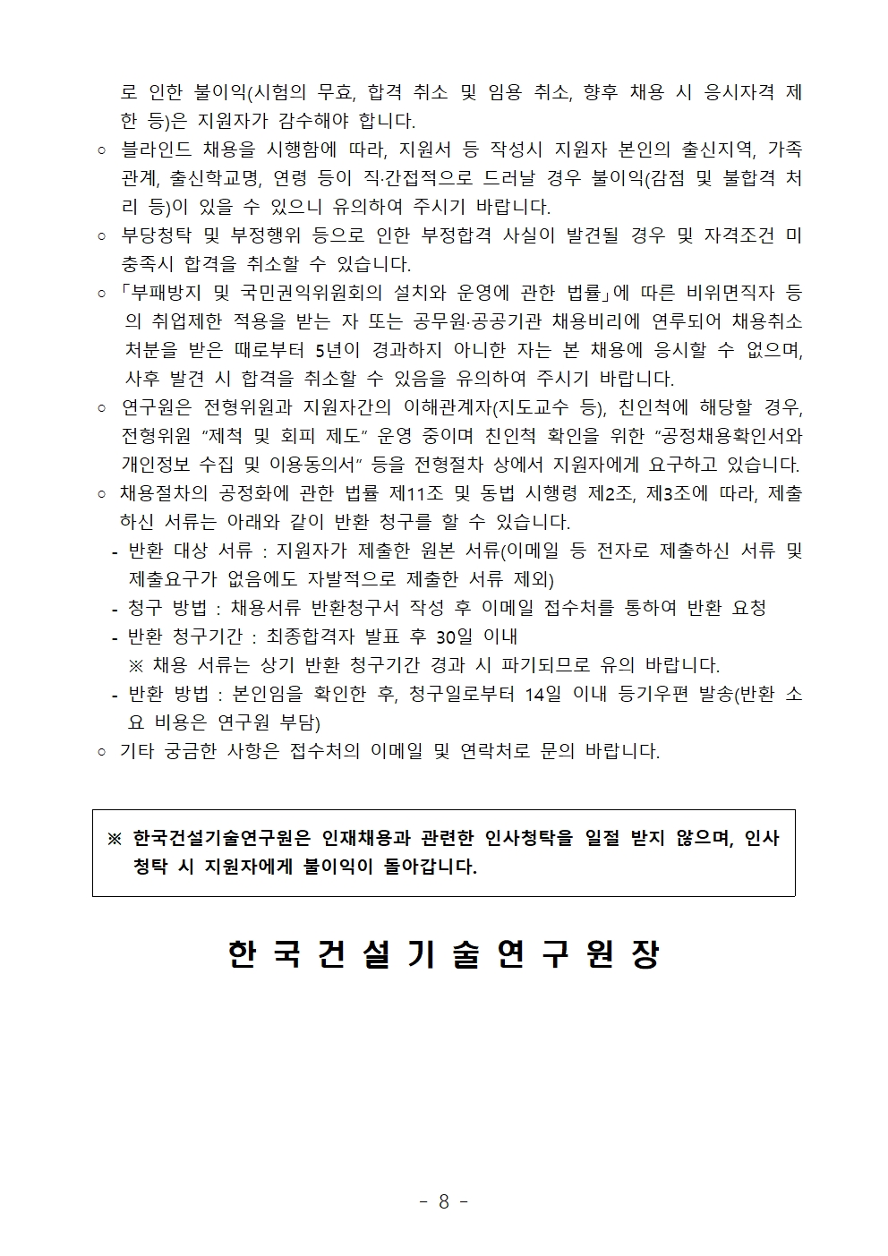 로 인한 불이익(시험의 무효, 합격 취소 및 임용 취소, 향후 채용 시 응시자격 제한 등)은 지원자가 감수해야 합니다. ◦ 블라인드 채용을 시행함에 따라, 지원서 등 작성시 지원자 본인의 출신지역, 가족관계, 출신학교명, 연령 등이 직·간접적으로 드러날 경우 불이익(감점 및 불합격 처리 등)이 있을 수 있으니 유의하여 주시기 바랍니다. ◦ 부당청탁 및 부정행위 등으로 인한 부정합격 사실이 발견될 경우 및 자격조건 미충족시 합격을 취소할 수 있습니다. ◦ 「부패방지 및 국민권익위원회의 설치와 운영에 관한 법률」에 따른 비위면직자 등의 취업제한 적용을 받는 자 또는 공무원·공공기관 채용비리에 연루되어 채용취소 처분을 받은 때로부터 5년이 경과하지 아니한 자는 본 채용에 응시할 수 없으며, 사후 발견 시 합격을 취소할 수 있음을 유의하여 주시기 바랍니다. ◦ 연구원은 전형위원과 지원자간의 이해관계자(지도교수 등), 친인척에 해당할 경우, 전형위원 “제척 및 회피 제도” 운영 중이며 친인척 확인을 위한 “공정채용확인서와 개인정보 수집 및 이용동의서” 등을 전형절차 상에서 지원자에게 요구하고 있습니다. ◦ 채용절차의 공정화에 관한 법률 제11조 및 동법 시행령 제2조, 제3조에 따라, 제출하신 서류는 아래와 같이 반환 청구를 할 수 있습니다.   - 반환 대상 서류 : 지원자가 제출한 원본 서류(이메일 등 전자로 제출하신 서류 및 제출요구가 없음에도 자발적으로 제출한 서류 제외)   - 청구 방법 : 채용서류 반환청구서 작성 후 이메일 접수처를 통하여 반환 요청   - 반환 청구기간 : 최종합격자 발표 후 30일 이내     ※ 채용 서류는 상기 반환 청구기간 경과 시 파기되므로 유의 바랍니다.   - 반환 방법 : 본인임을 확인한 후, 청구일로부터 14일 이내 등기우편 발송(반환 소요 비용은 연구원 부담) ◦ 기타 궁금한 사항은 접수처의 이메일 및 연락처로 문의 바랍니다.※ 한국건설기술연구원은 인재채용과 관련한 인사청탁을 일절 받지 않으며, 인사청탁 시 지원자에게 불이익이 돌아갑니다.한 국 건 설 기 술 연 구 원 장※ 한국건설기술연구원은 인재채용과 관련한 인사청탁을 일절 받지 않으며, 인사청탁 시 지원자에게 불이익이 돌아갑니다.