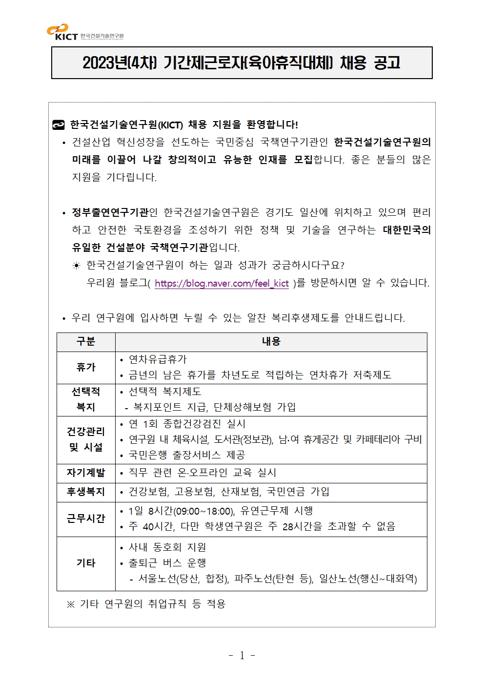 2023년(4차) 기간제근로자(육아휴직대체) 채용 공고 한국건설기술연구원(KICT) 채용 지원을 환영합니다! • 건설산업 혁신성장을 선도하는 국민중심 국책연구기관인 한국건설기술연구원의미래를 이끌어 나갈 창의적이고 유능한 인재를 모집합니다. 좋은 분들의 많은지원을 기다립니다. • 정부출연연구기관인 한국건설기술연구원은 경기도 일산에 위치하고 있으며 편리하고 안전한 국토환경을 조성하기 위한 정책 및 기술을 연구하는 대한민국의유일한 건설분야 국책연구기관입니다. ☀ 한국건설기술연구원이 하는 일과 성과가 궁금하시다구요? 우리원 블로그( https://blog.naver.com/feel_kict )를 방문하시면 알 수 있습니다. • 우리 연구원에 입사하면 누릴 수 있는 알찬 복리후생제도를 안내드립니다. 구분 내용휴가 • 연차유급휴가• 금년의 남은 휴가를 차년도로 적립하는 연차휴가 저축제도선택적복지• 선택적 복지제도- 복지포인트 지급, 단체상해보험 가입건강관리및 시설• 연 1회 종합건강검진 실시• 연구원 내 체육시설, 도서관(정보관), 남∙여 휴게공간 및 카페테리아 구비• 국민은행 출장서비스 제공자기계발 • 직무 관련 온·오프라인 교육 실시후생복지 • 건강보험, 고용보험, 산재보험, 국민연금 가입근무시간 • 1일 8시간(09:00~18:00), 유연근무제 시행• 주 40시간, 다만 학생연구원은 주 28시간을 초과할 수 없음기타• 사내 동호회 지원• 출퇴근 버스 운행 - 서울노선(당산, 합정), 파주노선(탄현 등), 일산노선(행신~대화역) ※ 기타 연구원의 취업규칙 등 적용