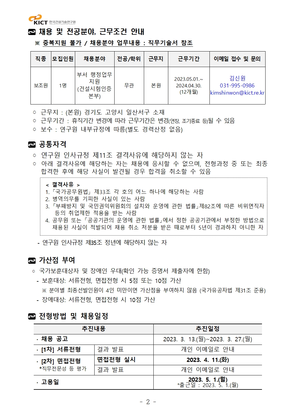 채용 및 전공분야, 근무조건 안내 ※ 중복지원 불가 / 채용분야 업무내용 : 직무기술서 참조직종 모집인원 채용분야 전공/학위 근무지 근무기간 이메일 접수 및 문의보조원 1명부서 행정업무지원(건설시험인증본부)무관 본원2023.05.01.~2024.04.30.(12개월)김신원031-995-0986kimshinwon@kict.re.kr◦ 근무지 : (본원) 경기도 고양시 일산서구 소재◦ 근무기간 : 휴직기간 변경에 따라 근무기간은 변경(연장, 조기종료 등)될 수 있음◦ 보수 : 연구원 내부규정에 따름(별도 경력산정 없음)공통자격◦ 연구원 인사규정 제11조 결격사유에 해당하지 않는 자◦ 아래 결격사유에 해당하는 자는 채용에 응시할 수 없으며, 전형과정 중 또는최종합격한 후에 해당 사실이 발견될 경우 합격을 취소할 수 있음< 결격사유 >1. 「국가공무원법」 제33조 각 호의 어느 하나에 해당하는 사람2. 병역의무를 기피한 사실이 있는 사람3. 「부패방지 및 국민권익위원회의 설치와 운영에 관한 법률」제82조에 따른 비위면직자등의 취업제한 적용을 받는 사람4. 공무원 또는 「공공기관의 운영에 관한 법률」에서 정한 공공기관에서 부정한 방법으로채용된 사실이 적발되어 채용 취소 처분을 받은 때로부터 5년이 경과하지 아니한 자- 연구원 인사규정 제35조 정년에 해당하지 않는 자가산점 부여◦ 국가보훈대상자 및 장애인 우대(확인 가능 증명서 제출자에 한함) - 보훈대상: 서류전형, 면접전형 시 5점 또는 10점 가산 ※ 분야별 최종선발인원이 4인 미만이면 가산점을 부여하지 않음 (국가유공자법 제31조 준용) - 장애대상: 서류전형, 면접전형 시 10점 가산전형방법 및 채용일정추진내용 추진일정∙ 채용 공고 2023. 3. 13.(월)~2023. 3. 27.(월) ∙ [1차] 서류전형 결과 발표 개인 이메일로 안내∙ [2차] 면접전형*직무전문성 등 평가면접전형 실시 2023. 4. 11.(화)결과 발표 개인 이메일로 안내∙ 고용일 2023. 5. 1.(월) *출근일 : 2023. 5. 1.(월)