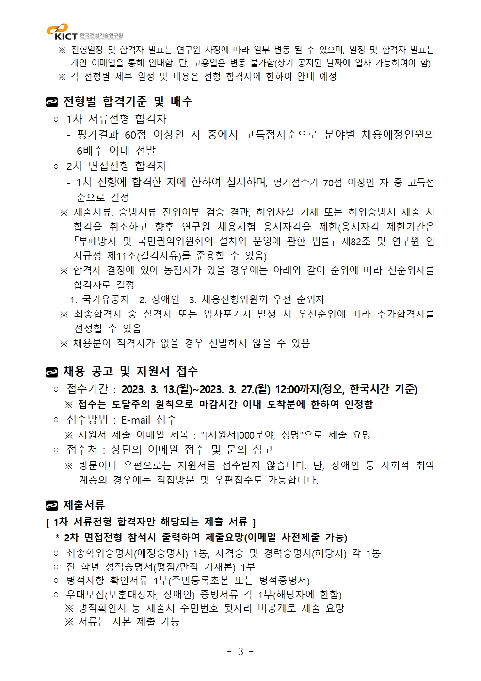 ※ 전형일정 및 합격자 발표는 연구원 사정에 따라 일부 변동 될 수 있으며, 일정 및 합격자 발표는개인 이메일을 통해 안내함. 단, 고용일은 변동 불가함(상기 공지된 날짜에 입사 가능하여야 함) ※ 각 전형별 세부 일정 및 내용은 전형 합격자에 한하여 안내 예정전형별 합격기준 및 배수◦ 1차 서류전형 합격자 - 평가결과 60점 이상인 자 중에서 고득점자순으로 분야별 채용예정인원의6배수 이내 선발◦ 2차 면접전형 합격자 - 1차 전형에 합격한 자에 한하여 실시하며, 평가점수가 70점 이상인 자 중 고득점순으로 결정 ※ 제출서류, 증빙서류 진위여부 검증 결과, 허위사실 기재 또는 허위증빙서 제출 시합격을 취소하고 향후 연구원 채용시험 응시자격을 제한(응시자격 제한기간은「부패방지 및 국민권익위원회의 설치와 운영에 관한 법률」 제82조 및 연구원 인사규정 제11조(결격사유)를 준용할 수 있음) ※ 합격자 결정에 있어 동점자가 있을 경우에는 아래와 같이 순위에 따라 선순위자를합격자로 결정 1. 국가유공자 2. 장애인 3. 채용전형위원회 우선 순위자 ※ 최종합격자 중 실격자 또는 입사포기자 발생 시 우선순위에 따라 추가합격자를선정할 수 있음 ※ 채용분야 적격자가 없을 경우 선발하지 않을 수 있음채용 공고 및 지원서 접수◦ 접수기간 : 2023. 3. 13.(월)~2023. 3. 27.(월) 12:00까지(정오, 한국시간 기준) ※ 접수는 도달주의 원칙으로 마감시간 이내 도착분에 한하여 인정함◦ 접수방법 : E-mail 접수 ※ 지원서 제출 이메일 제목 : 