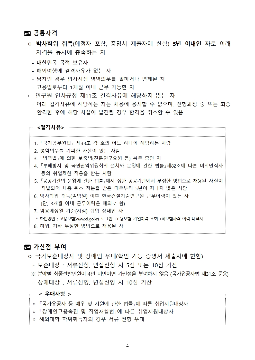  공통자격 ㅇ 박사학위 취득(예정자 포함, 증명서 제출자에 한함) 5년 이내인 자로 아래 자격을 동시에 충족하는 자   - 대한민국 국적 보유자   - 해외여행에 결격사유가 없는 자   - 남자인 경우 입사시점 병역의무를 필하거나 면제된 자   - 고용일로부터 1개월 이내 근무 가능한 자  ㅇ 연구원 인사규정 제11조 결격사유에 해당하지 않는 자   - 아래 결격사유에 해당하는 자는 채용에 응시할 수 없으며, 전형과정 중 또는 최종합격한 후에 해당 사실이 발견될 경우 합격을 취소할 수 있음 <결격사유>	 1. 「국가공무원법」 제33조 각 호의 어느 하나에 해당하는 사람  2. 병역의무를 기피한 사실이 있는 사람 3. 「병역법」에 의한 보충역(전문연구요원 등) 복무 중인 자 4. 「부패방지 및 국민권익위원회의 설치와 운영에 관한 법률」제82조에 따른 비위면직자 등의 취업제한 적용을 받는 사람  5. 「공공기관의 운영에 관한 법률」에서 정한 공공기관에서 부정한 방법으로 채용된 사실이 적발되어 채용 취소 처분을 받은 때로부터 5년이 지나지 않은 사람 6. 박사학위 취득(졸업일) 이후 한국건설기술연구원 근무이력이 있는 자   (단, 3개월 이내 근무이력은 예외로 함)7. 임용예정일 기준(시점) 취업 상태인 자  * 확인방법 : 고용보험(www.ei.go.kr) 로그인→고용보험 가입이력 조회→피보험자격 이력 내역서8. 허위, 기타 부정한 방법으로 채용된 자 가산점 부여 ㅇ 국가보훈대상자 및 장애인 우대(확인 가능 증명서 제출자에 한함)   - 보훈대상 : 서류전형, 면접전형 시 5점 또는 10점 가산   ※ 분야별 최종선발인원이 4인 미만이면 가산점을 부여하지 않음 (국가유공자법 제31조 준용)   - 장애대상 : 서류전형, 면접전형 시 10점 가산 < 우대사항 >		◦ 「국가유공자 등 예우 및 지원에 관한 법률」에 따른 취업지원대상자◦ 「장애인고용촉진 및 직업재활법」에 따른 취업지원대상자◦ 해외대학 학위취득자의 경우 서류 전형 우대