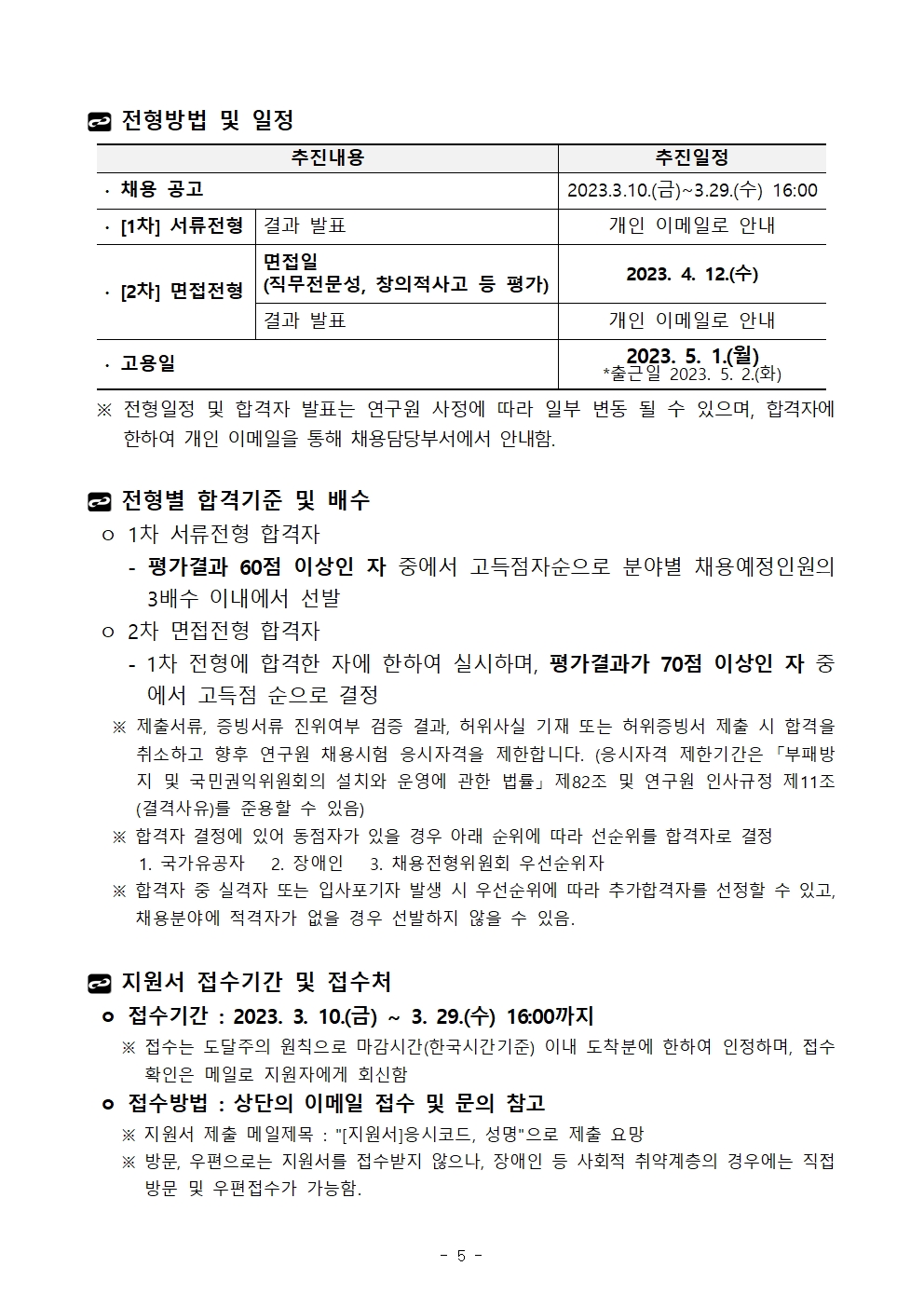 전형방법 및 일정추진내용	추진일정∙ 채용 공고	2023.3.10.(금)~3.29.(수) 16:00∙ [1차] 서류전형	결과 발표	개인 이메일로 안내∙ [2차] 면접전형	면접일(직무전문성, 창의적사고 등 평가)	2023. 4. 12.(수)결과 발표	개인 이메일로 안내∙ 고용일	2023. 5. 1.(월)*출근일 2023. 5. 2.(화)추진내용	추진일정∙ 채용 공고	2023.3.10.(금)~3.29.(수) 16:00∙ [1차] 서류전형	결과 발표	개인 이메일로 안내∙ [2차] 면접전형	면접일(직무전문성, 창의적사고 등 평가)	2023. 4. 12.(수)결과 발표	개인 이메일로 안내∙ 고용일	2023. 5. 1.(월)*출근일 2023. 5. 2.(화)  ※ 전형일정 및 합격자 발표는 연구원 사정에 따라 일부 변동 될 수 있으며, 합격자에 한하여 개인 이메일을 통해 채용담당부서에서 안내함.전형별 합격기준 및 배수 ㅇ 1차 서류전형 합격자    - 평가결과 60점 이상인 자 중에서 고득점자순으로 분야별 채용예정인원의 3배수 이내에서 선발 ㅇ 2차 면접전형 합격자    - 1차 전형에 합격한 자에 한하여 실시하며, 평가결과가 70점 이상인 자 중에서 고득점 순으로 결정   ※ 제출서류, 증빙서류 진위여부 검증 결과, 허위사실 기재 또는 허위증빙서 제출 시 합격을 취소하고 향후 연구원 채용시험 응시자격을 제한합니다. (응시자격 제한기간은 「부패방지 및 국민권익위원회의 설치와 운영에 관한 법률」 제82조 및 연구원 인사규정 제11조(결격사유)를 준용할 수 있음)   ※ 합격자 결정에 있어 동점자가 있을 경우 아래 순위에 따라 선순위를 합격자로 결정      1. 국가유공자   2. 장애인   3. 채용전형위원회 우선순위자   ※ 합격자 중 실격자 또는 입사포기자 발생 시 우선순위에 따라 추가합격자를 선정할 수 있고, 채용분야에 적격자가 없을 경우 선발하지 않을 수 있음. 지원서 접수기간 및 접수처 ㅇ 접수기간 : 2023. 3. 10.(금) ∼ 3. 29.(수) 16:00까지    ※ 접수는 도달주의 원칙으로 마감시간(한국시간기준) 이내 도착분에 한하여 인정하며, 접수 확인은 메일로 지원자에게 회신함 ㅇ 접수방법 : 상단의 이메일 접수 및 문의 참고    ※ 지원서 제출 메일제목 : [지원서]응시코드, 성명으로 제출 요망    ※ 방문, 우편으로는 지원서를 접수받지 않으나, 장애인 등 사회적 취약계층의 경우에는 직접방문 및 우편접수가 가능함.