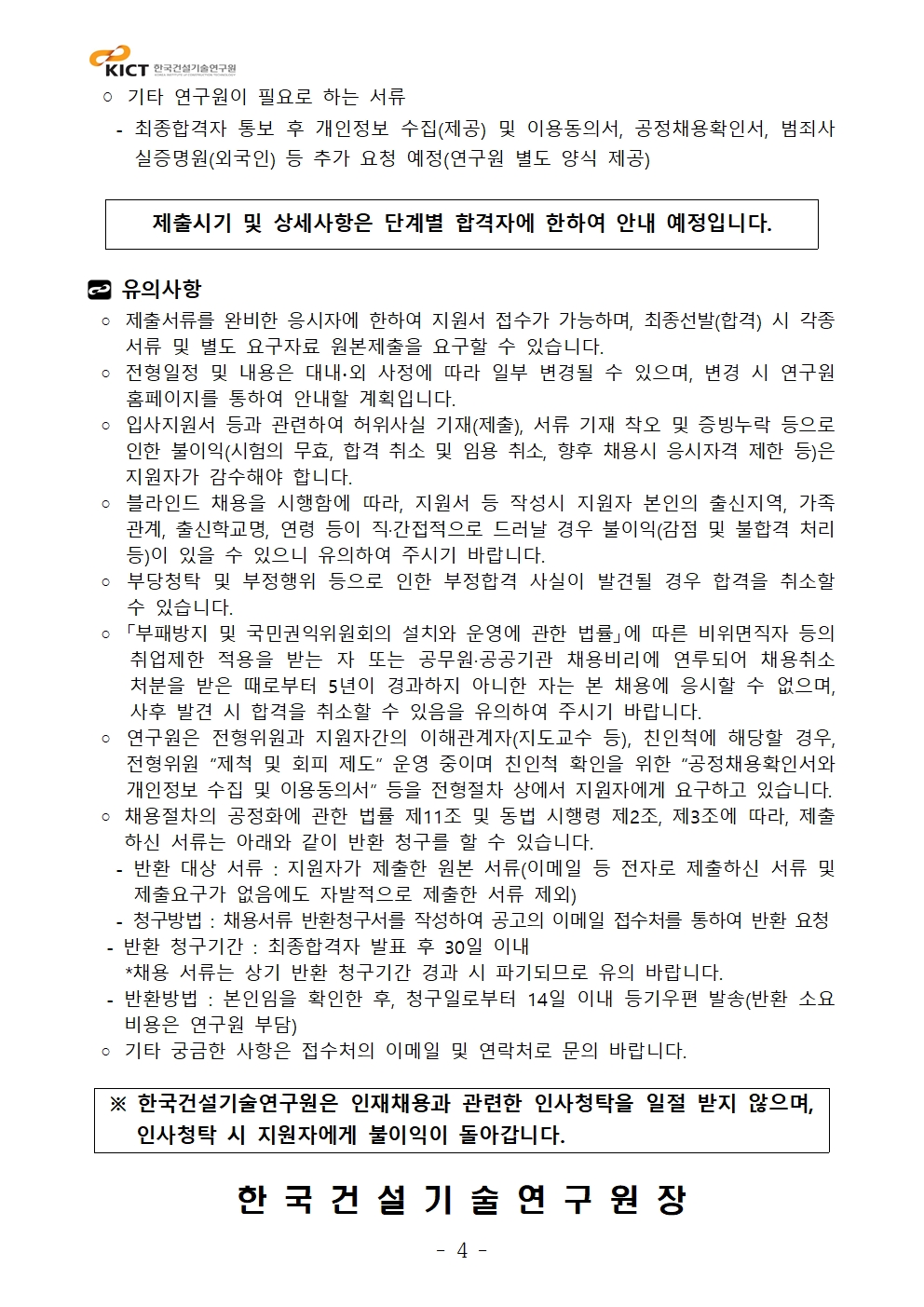 기타 연구원이 필요로 하는 서류 - 최종합격자 통보 후 개인정보 수집(제공) 및 이용동의서, 공정채용확인서, 범죄사실증명원(외국인) 등 추가 요청 예정(연구원 별도 양식 제공)제출시기 및 상세사항은 단계별 합격자에 한하여 안내 예정입니다. 유의사항◦ 제출서류를 완비한 응시자에 한하여 지원서 접수가 가능하며, 최종선발(합격) 시 각종서류 및 별도 요구자료 원본제출을 요구할 수 있습니다. ◦ 전형일정 및 내용은 대내∙외 사정에 따라 일부 변경될 수 있으며, 변경 시 연구원홈페이지를 통하여 안내할 계획입니다. ◦ 입사지원서 등과 관련하여 허위사실 기재(제출), 서류 기재 착오 및 증빙누락 등으로인한 불이익(시험의 무효, 합격 취소 및 임용 취소, 향후 채용시 응시자격 제한 등)은지원자가 감수해야 합니다. ◦ 블라인드 채용을 시행함에 따라, 지원서 등 작성시 지원자 본인의 출신지역, 가족관계, 출신학교명, 연령 등이 직·간접적으로 드러날 경우 불이익(감점 및 불합격 처리등)이 있을 수 있으니 유의하여 주시기 바랍니다. ◦ 부당청탁 및 부정행위 등으로 인한 부정합격 사실이 발견될 경우 합격을 취소할수 있습니다. ◦ 「부패방지 및 국민권익위원회의 설치와 운영에 관한 법률」에 따른 비위면직자 등의취업제한 적용을 받는 자 또는 공무원·공공기관 채용비리에 연루되어 채용취소처분을 받은 때로부터 5년이 경과하지 아니한 자는 본 채용에 응시할 수 없으며, 사후 발견 시 합격을 취소할 수 있음을 유의하여 주시기 바랍니다. ◦ 연구원은 전형위원과 지원자간의 이해관계자(지도교수 등), 친인척에 해당할 경우, 전형위원 “제척 및 회피 제도” 운영 중이며 친인척 확인을 위한 “공정채용확인서와개인정보 수집 및 이용동의서” 등을 전형절차 상에서 지원자에게 요구하고 있습니다. ◦ 채용절차의 공정화에 관한 법률 제11조 및 동법 시행령 제2조, 제3조에 따라, 제출하신 서류는 아래와 같이 반환 청구를 할 수 있습니다. - 반환 대상 서류 : 지원자가 제출한 원본 서류(이메일 등 전자로 제출하신 서류 및제출요구가 없음에도 자발적으로 제출한 서류 제외) - 청구방법 : 채용서류 반환청구서를 작성하여 공고의 이메일 접수처를 통하여 반환 요청 - 반환 청구기간 : 최종합격자 발표 후 30일 이내 *채용 서류는 상기 반환 청구기간 경과 시 파기되므로 유의 바랍니다. - 반환방법 : 본인임을 확인한 후, 청구일로부터 14일 이내 등기우편 발송(반환 소요비용은 연구원 부담)◦ 기타 궁금한 사항은 접수처의 이메일 및 연락처로 문의 바랍니다. ※ 한국건설기술연구원은 인재채용과 관련한 인사청탁을 일절 받지 않으며, 인사청탁 시 지원자에게 불이익이 돌아갑니다. 한 국 건 설 기 술 연 구 원 장