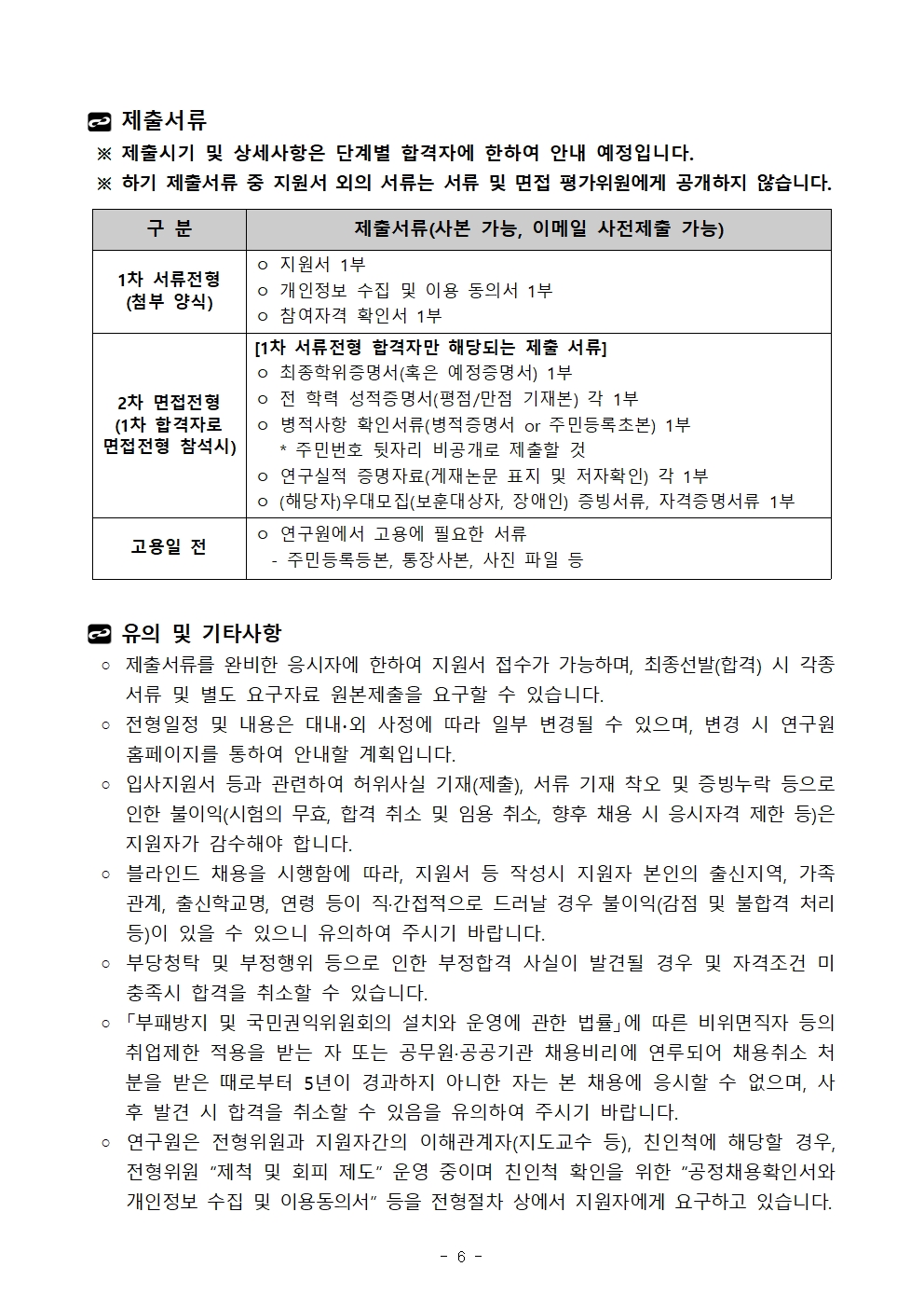 제출서류 ※ 제출시기 및 상세사항은 단계별 합격자에 한하여 안내 예정입니다. ※ 하기 제출서류 중 지원서 외의 서류는 서류 및 면접 평가위원에게 공개하지 않습니다.구 분	제출서류(사본 가능, 이메일 사전제출 가능)1차 서류전형(첨부 양식)	ㅇ 지원서 1부ㅇ 개인정보 수집 및 이용 동의서 1부ㅇ 참여자격 확인서 1부2차 면접전형(1차 합격자로 면접전형 참석시)	[1차 서류전형 합격자만 해당되는 제출 서류]ㅇ 최종학위증명서(혹은 예정증명서) 1부ㅇ 전 학력 성적증명서(평점/만점 기재본) 각 1부ㅇ 병적사항 확인서류(병적증명서 or 주민등록초본) 1부   * 주민번호 뒷자리 비공개로 제출할 것ㅇ 연구실적 증명자료(게재논문 표지 및 저자확인) 각 1부ㅇ (해당자)우대모집(보훈대상자, 장애인) 증빙서류, 자격증명서류 1부 고용일 전 	ㅇ 연구원에서 고용에 필요한 서류  - 주민등록등본, 통장사본, 사진 파일 등 유의 및 기타사항 ◦ 제출서류를 완비한 응시자에 한하여 지원서 접수가 가능하며, 최종선발(합격) 시 각종 서류 및 별도 요구자료 원본제출을 요구할 수 있습니다. ◦ 전형일정 및 내용은 대내∙외 사정에 따라 일부 변경될 수 있으며, 변경 시 연구원 홈페이지를 통하여 안내할 계획입니다. ◦ 입사지원서 등과 관련하여 허위사실 기재(제출), 서류 기재 착오 및 증빙누락 등으로 인한 불이익(시험의 무효, 합격 취소 및 임용 취소, 향후 채용 시 응시자격 제한 등)은 지원자가 감수해야 합니다. ◦ 블라인드 채용을 시행함에 따라, 지원서 등 작성시 지원자 본인의 출신지역, 가족관계, 출신학교명, 연령 등이 직·간접적으로 드러날 경우 불이익(감점 및 불합격 처리 등)이 있을 수 있으니 유의하여 주시기 바랍니다. ◦ 부당청탁 및 부정행위 등으로 인한 부정합격 사실이 발견될 경우 및 자격조건 미충족시 합격을 취소할 수 있습니다. ◦ 「부패방지 및 국민권익위원회의 설치와 운영에 관한 법률」에 따른 비위면직자 등의 취업제한 적용을 받는 자 또는 공무원·공공기관 채용비리에 연루되어 채용취소 처분을 받은 때로부터 5년이 경과하지 아니한 자는 본 채용에 응시할 수 없으며, 사후 발견 시 합격을 취소할 수 있음을 유의하여 주시기 바랍니다. ◦ 연구원은 전형위원과 지원자간의 이해관계자(지도교수 등), 친인척에 해당할 경우, 전형위원 “제척 및 회피 제도” 운영 중이며 친인척 확인을 위한 “공정채용확인서와 개인정보 수집 및 이용동의서” 등을 전형절차 상에서 지원자에게 요구하고 있습니다.