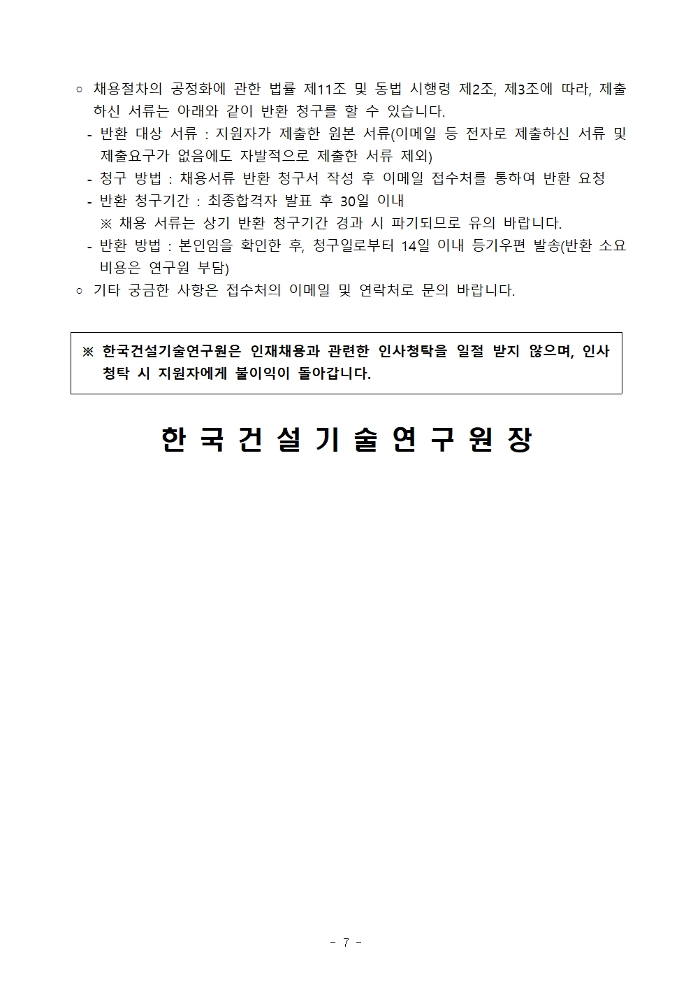 ◦ 채용절차의 공정화에 관한 법률 제11조 및 동법 시행령 제2조, 제3조에 따라, 제출하신 서류는 아래와 같이 반환 청구를 할 수 있습니다.   - 반환 대상 서류 : 지원자가 제출한 원본 서류(이메일 등 전자로 제출하신 서류 및 제출요구가 없음에도 자발적으로 제출한 서류 제외)   - 청구 방법 : 채용서류 반환 청구서 작성 후 이메일 접수처를 통하여 반환 요청   - 반환 청구기간 : 최종합격자 발표 후 30일 이내     ※ 채용 서류는 상기 반환 청구기간 경과 시 파기되므로 유의 바랍니다.   - 반환 방법 : 본인임을 확인한 후, 청구일로부터 14일 이내 등기우편 발송(반환 소요 비용은 연구원 부담) ◦ 기타 궁금한 사항은 접수처의 이메일 및 연락처로 문의 바랍니다. 한국건설기술연구원은 인재채용과 관련한 인사청탁을 일절 받지 않으며, 인사청탁 시 지원자에게 불이익이 돌아갑니다.