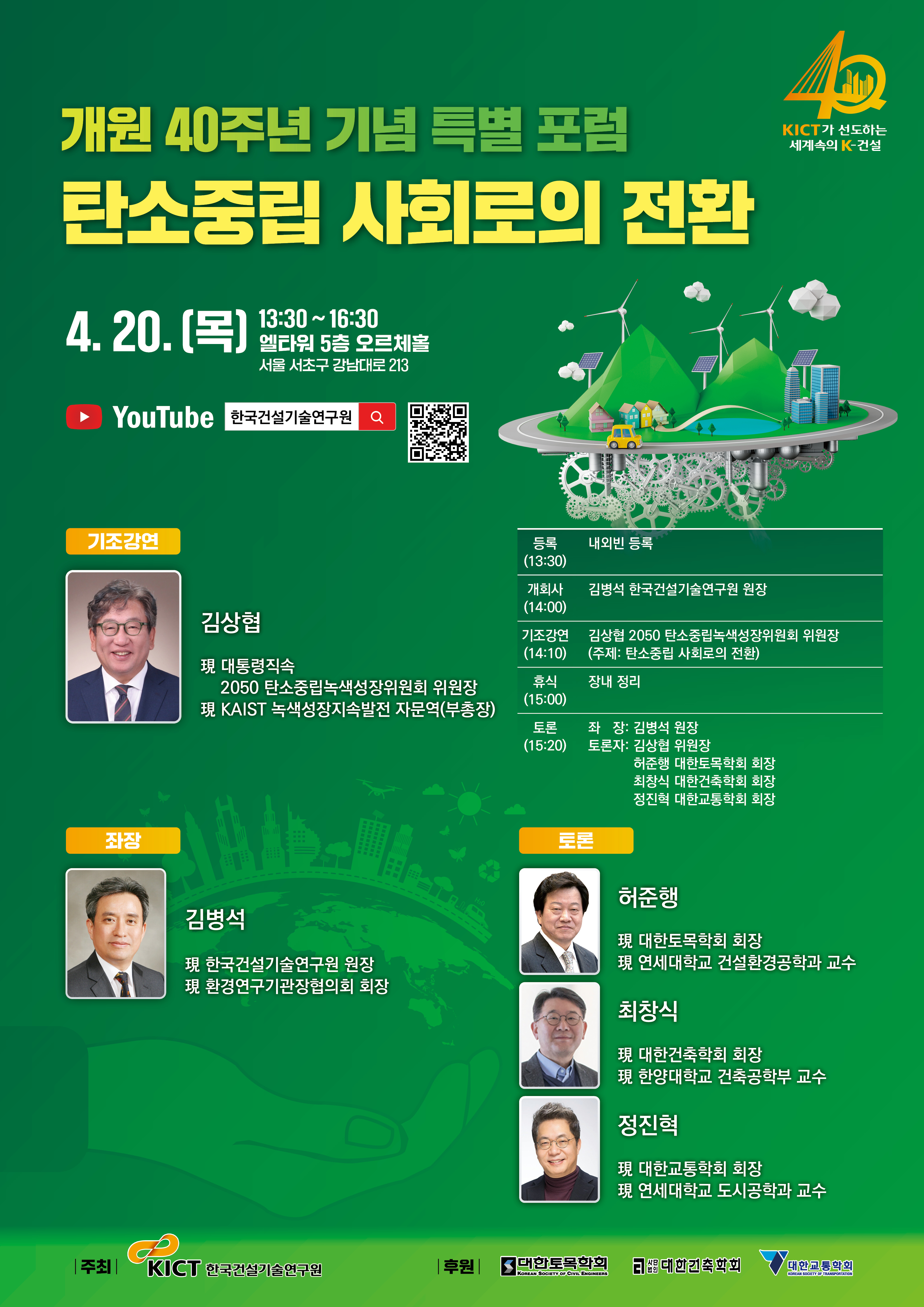   개원 40주년 기념 특별 포럼  탄소중립 사회로의 전환  AD  KICT가 선도하는  세계속의 K-건설  4.20. [목]  13:30~16:30  엘타워 5층 오르체홀  서울 서초구 강남대로 213  YouTube 한국건설기술연구원 이  YouTube979  기조강연  좌장  등록 (13:30)  내외빈 등록  개회사 (14:00)  김병석 한국건설기술연구원 원장  김상협  기조강연 (14:10)  김상협 2050 탄소중립녹색성장위원회 위원장  (주제: 탄소중립 사회로의 전환)  現 대통령직속  2050 탄소중립녹색성장위원회 위원장 現 KAIST 녹색성장지속발전 자문역(부총장)  휴식 (15:00)  장내 정리  --------  --------  --------  ---------  김병석  現 한국건설기술연구원 원장  現환경연구기관장협의회 회장  H2O  토론 좌장: 김병석 원장 (15:20) 토론자: 김상협 위원장  허준행 대한토목학회 회장 최창식 대한건축학회 회장 정진혁 대한교통학회 회장  토론  허준행  現 대한토목학회 회장  現 연세대학교 건설환경공학과 교수  최창식  現 대한건축학회 회장  現 한양대학교 건축공학부 교수  정진혁  現 대한교통학회 회장  現 연세대학교 도시공학과 교수  주최 |  KICT 한국건설기술연구원  |  후원 대한토목학회  대한건축학회  대한교통학회  KOREAN SOCIETY OF CIVIL ENGINEERS  KOREAN SOCIETY OF TRANSPORTATION  
