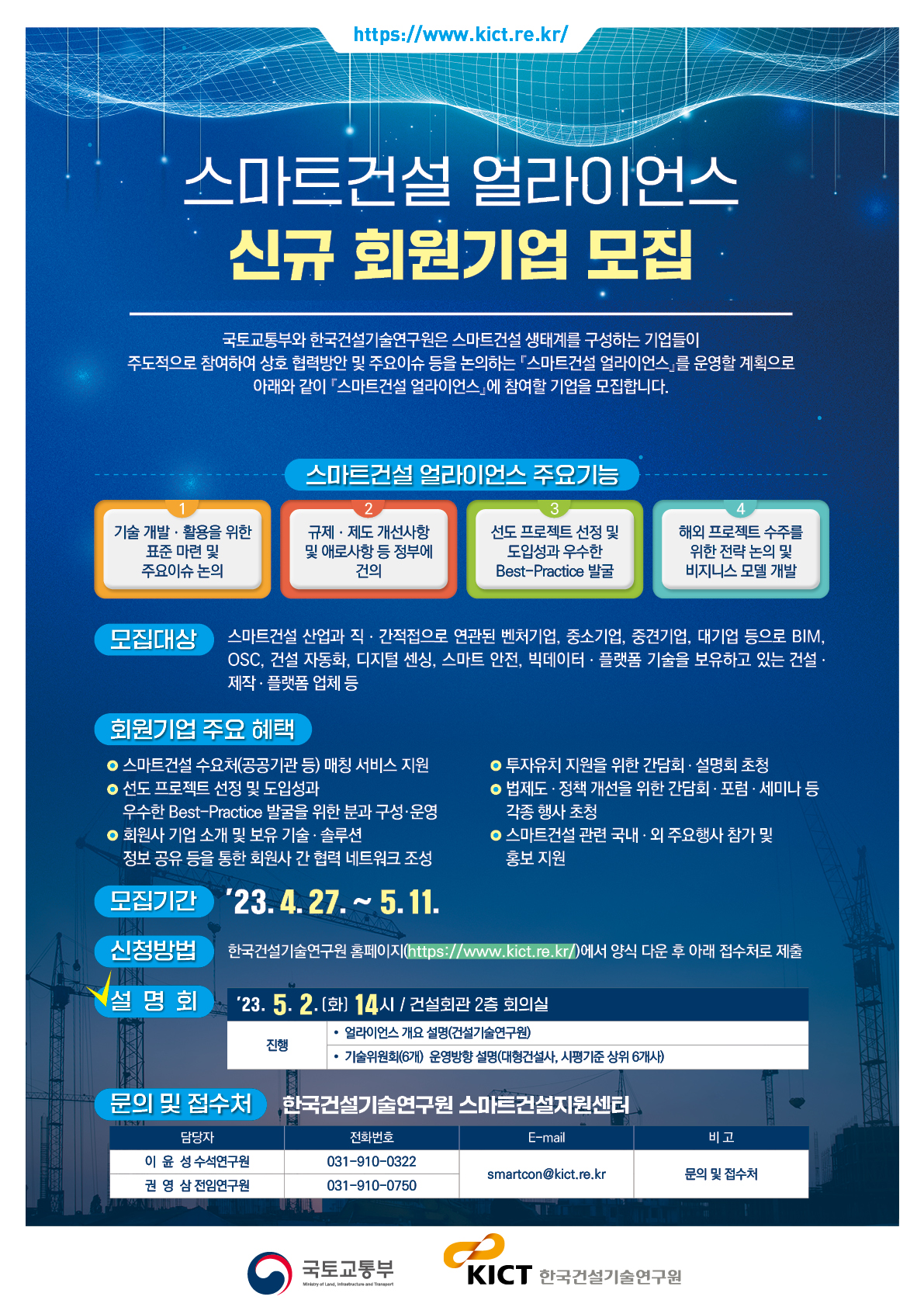 / 스마트건설 얼라이언스 신규 회원기업 모집 국토교통부와 한국건설기술연구원은 스마트건설 생태계를 구성하는 기업들이 주도적으로 참여하여 상호 협력방안 및 주요이슈 등을 논의하는 스마트건설 얼라이언스를 운영할 계획으로 아래와 같이 스마트건설 얼라이언스에 참여할 기업을 모집합니다. 스마트건설 얼라이언스 주요기능 2 기술 개발·활용을 위한 표준 마련 및 주요이슈논의 규제·제도 개선사항 및 애로사항 등 정부에 건의 선도 프로젝트 선정 및 도입성과 우수한 Best-Practice 발굴 해외 프로젝트 수주를 위한 전략 논의 및 비지니스 모델 개발 모집대상 스마트건설 산업과 직·간접으로 연관된 벤처기업, 중소기업, 중견기업, 대기업 등으로 BIM, OSC, 건설 자동화, 디지털 센싱, 스마트 안전, 빅데이터·플랫폼 기술을 보유하고 있는 건설· •제작• 플랫폼 업체 등 회원기업 주요 혜택 •스마트건설 수요처(공공기관 등) 매칭 서비스 지원 •선도 프로젝트 선정 및 도입성과 • 회원사 기업 소개 및 보유 기술 솔루션 우수한 Best-Practice 발굴을 위한 분과 구성·운영 정보공유 등을 통한 회원사 간 협력 네트워크 조성 ᄋ 투자유치 지원을 위한 간담회 · 설명회 초청 • 법제도·정책 개선을 위한 간담회 · 포럼·세미나 등 각종 행사 초청 •스마트건설 관련 국내·외 주요행사 참가 및 홍보 지원 모집기간 '23.4.27.~5.11. 신청방법 한국건설기술연구원 홈페이지(/)에서 양식 다운 후 아래 접수처로 제출 (설명회 23. 5. 2.(화) 14시 / 건설회관 2층 회의실 • 얼라이언스 개요 설명(건설기술연구원) 진행 기술위원회(6개) 운영방향 설명(대형건설사, 시평기준 상위 6개사) 문의 및 접수처 한국건설기술연구원 스마트건설지원센터 전화번호 담당자 이윤성 수석연구원 권영삼 전임연구원 031-910-0750 031-910-0322 E-mail smartcon@kict.re.kr 국토교통부 ∞ Ministry of Land, Intrastructure and Transport KICT 한국건설기술연구원 비고 문의 및 접수처